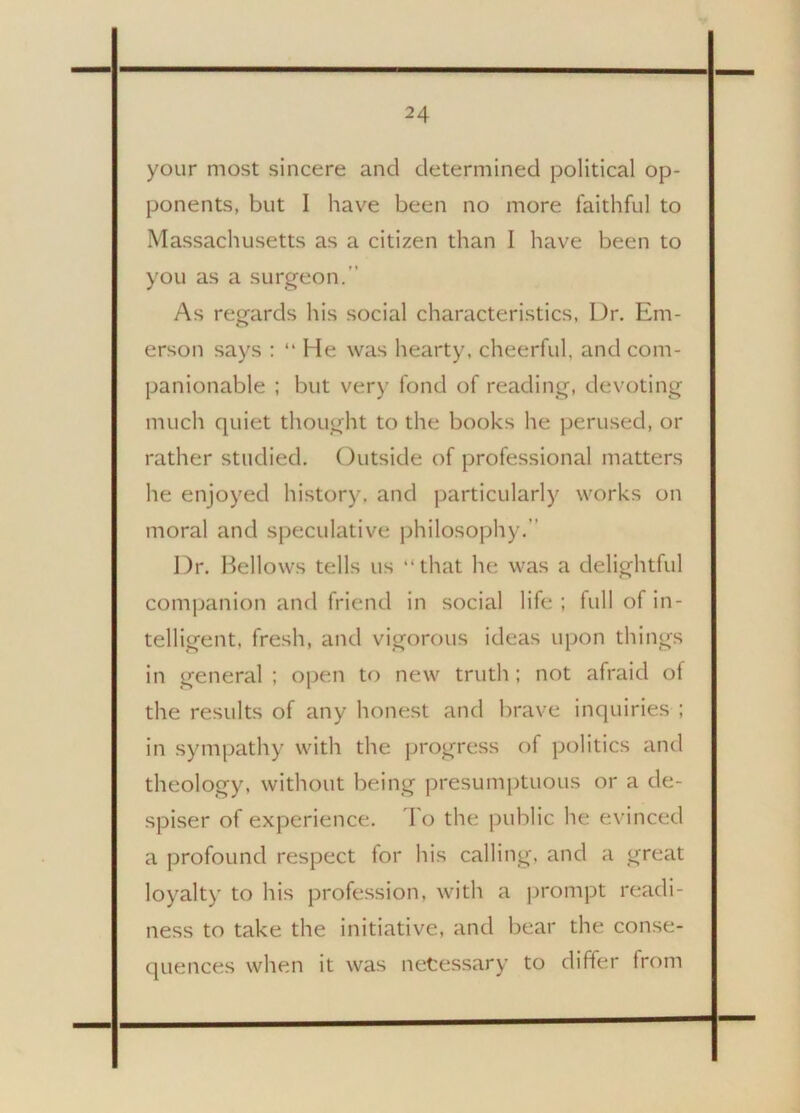 your most sincere and determined political op- ponents, but 1 have been no more faithful to Massachusetts as a citizen than I have been to you as a surgeon.’’ As regards his social characteristics, Dr. Em- erson says : “ He was hearty, cheerful, and com- panionable ; but very fond of reading, devoting much quiet thought to the books he perused, or rather studied. Outside of professional matters he enjoyed history, and particularly works on moral and speculative philosophy. Dr. Bellows tells us “that he was a delightful companion and friend in social life; full of in- telligent, fresh, and vigorous ideas upon things in general ; open to new truth; not afraid of the results of any honest and brave inquiries ; in sympathy with the progress of politics and theology, without being presumptuous or a de- spiser of experience. To the public he evinced a profound respect for his calling, and a great loyalty to his profession, with a prompt readi- ness to take the initiative, and bear the conse- quences when it was netessary to differ from