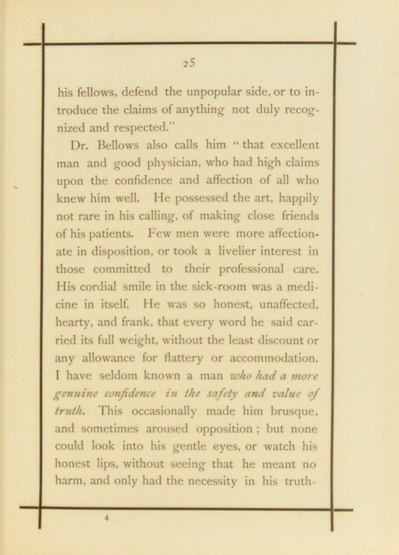 his fellows, defend the unpopular side, or to in- troduce the claims of anything not duly recog- nized and respected. Dr. Bellows also calls him “ that excellent man and good physician, who had high claims upon the confidence and affection of all who knew him well. He possessed the art. happily not rare in his calling, of making close friends of his patients. Few men were more affection- ate in disposition, or took a livelier interest in those committed to their professional care. His cordial smile in the sick-room was a medi- cine in itself. He was so honest, unaffected, hearty, and frank, that every word he said car- ried its full weight, without the least discount or any allowance for flattery or accommodation. I have seldom known a man who had a more genuine confidence in the safety and value of truth. This occasionally made him brusque, and sometimes aroused opposition ; but none could look into his gentle eyes, or watch his honest lips, without seeing that he meant no harm, and only had the necessity in his truth- 4