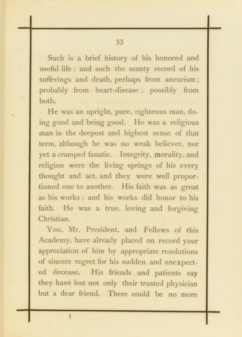 Such is a brief history of his honored and useful life ; and such the scanty record of his sufferings and death, perhaps from aneurism ; probably from heart-disease ; possibly from both. He was an upright, pure, righteous man, do- ing good and being good. He was a religious man in the deepest and highest sense of that term, although he was no weak believer, nor yet a cramped fanatic. Integrity, morality, and religion were the living springs of his every thought and act, and they were well propor- • tioned one to another. His faith was as great as his works ; and his works did honor to his faith. He was a true, loving and forgiving Christian. You, Mr. President, and Fellows of this Academy, have already placed on record your appreciation of him by appropriate resolutions of sincere regret for his sudden and unexpect- ed decease. His friends and patients say they have lost not only their trusted physician but a dear friend. There could be no more 5
