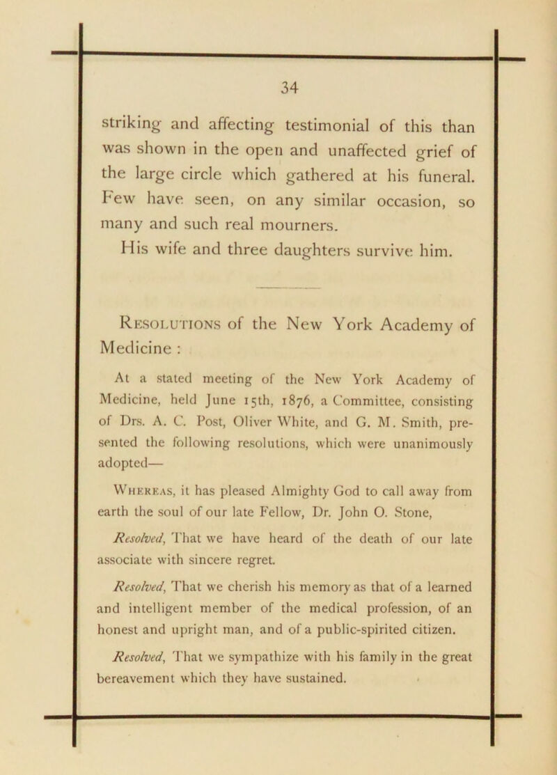 striking and affecting testimonial of this than was shown in the open and unaffected grief of the large circle which gathered at his funeral. I'ew have seen, on any similar occasion, so many and such real mourners. His wife and three daughters survive him. Resolutions of the New York Academy of Medicine : At a stated meeting of the New York Academy of Medicine, heltl June 15th, 1876, a Committee, consisting of Drs. A. C. Post, Oliver White, and G. M. Smith, pre- sented the following resolutions, which were unanimously adopted— Whereas, it has pleased Almighty God to call away from earth the soul of our late Fellow, Dr. John O. Stone, Resolved, That we have heard of the death of our late associate with sincere regret. Resolved, That we cherish his memory as that of a learned and intelligent member of the medical profession, of an honest and upright man, and of a public-spirited citizen. Resolved, That we sympathize with his family in the great bereavement which they have sustained.
