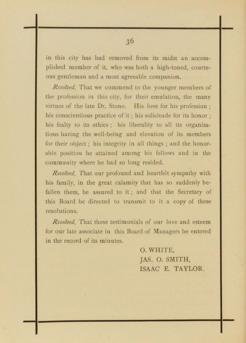 in this city has had removed from its midst an accom- plished member of it, who was both a high-toned, courte- ous gentleman and a most agreeable companion. Resolved, That we commend to the younger members of the profession in this city, for their emulation, the many virtues of the late Dr. Stone. His love for his profession ; his conscientious practice of it ; his solicitude for its honor ; his fealty to its ethics ; his liberality to all its organiza- tions having the well-being and elevation of its members for their object; his integrity in all things ; and the honor- able position he attained among his fellows and in the community where he had so long resided. Resolved, That our profound and heartfelt sympathy with his family, in the great calamity that has so suddenly be- fallen them, be assured to it; and that the Secretary of this Board be directed to transmit to it a copy of these resolutions. Resolved, That these testimonials of our love and esteem for our late associate in this Board of Managers be entered in the record of its minutes. O. WHITE, JAS. O. SMITH, ISAAC E. TAYLOR.