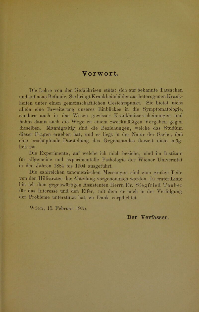 Vorwort. Die Lehre von den Gefäßkrisen stützt sich auf bekannte Tatsachen und auf neue Befunde. Sie bringt Krankheitsbilder aus heterogenen Krank- heiten unter einen gemeinschaftlichen Gesichtspunkt. Sie bietet nicht allein eine Erweiterung unseres Einblickes in die Symptomatologie, sondern auch in das Wesen gewisser Krankheitserscheinungen und bahnt damit auch die Wege zu einem zweckmäßigen Vorgehen gegen dieselben. Mannigfaltig sind die Beziehungen, welche das Studium dieser Fragen ergeben hat, und es liegt in der Natur der Sache, daß eine erschöpfende Darstellung des Gegenstandes derzeit nicht mög- lich ist. Die Experimente, auf welche ich mich beziehe, sind im Institute für allgemeine und experimentelle Pathologie der Wiener Universität in den Jahren 1884 bis 1904 ausgeführt. Die zahlreichen tonometrischen Messungen sind zum großen Teile von den Hilfsärzten der Abteilung vorgenommen worden. In erster Linie hin ich dem gegenwärtigen Assistenten Herrn Dr. Siegfried Tauber für das Interesse und den Eifer, mit dem er mich in der Verfolgung der Probleme unterstützt hat, zu Dank verpflichtet. Wien, 15. Februar 1905. Der Verfasser.