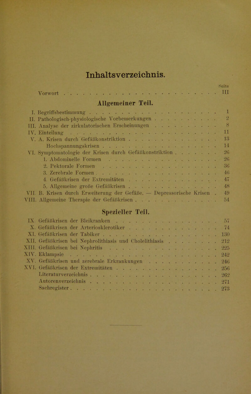 Inhaltsverzeichnis. Seite Vorwort . TH Allgemeiner Teil. T. Begriffsbestimmung 1 II. Pathologisch-physiologische Vorbemerkungen III. Analyse der zirkulatorischen Erscheinungen 8 IV'. Einteilung 11 V. A. Krisen durch Gefäßkonstriktion 13 Hochspannungskrisen 14 VI. Symptomatologie der Krisen durch Gefäßkonstriktion 26 1. Abdominelle Formen 26 2. Pektorale Formen 36 3. Zerebrale Formen 46 4. Gefäßkrisen der Extremitäten 47 5. Allgemeine große Gefäßkrisen 48 VII. B. Krisen durch Erweiterung der Gefäße. — Depressorische Krisen . 49 VIII. Allgemeine Therapie der Gefäßkrisen 54 Spezielle!- Teil. IX. Gefäßkrisen der Bleikranken 57 X. Gefäßkrisen der Arteriosklerotiker 74 XT. Gefäßkrisen der Tabiker 130 XII. Gefäßkrisen bei Nephrolithiasis und Cholelithiasis 212 XIII. Gefäßkrisen bei Nephritis 225 XIV. Eklampsie 242 XV. Gefäßkrisen und zerebrale Erkrankungen 246 XVI. Gefäßkrisen der Extremitäten 256 Literaturverzeichnis 262 Autorenverzeichnis 271 Sachregister 273