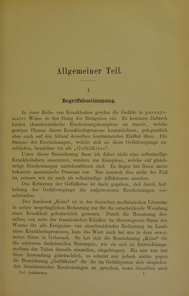 Allgemeiner Teil. i. Begriffsbestimmung. In einer Reihe von Krankheiten greifen die Gefäße in paroxys- maler Weise in den Gang der Ereignisse ein. Es kommen dadurch höchst charakteristische Erscheinungskomplexe zu stände, welche gewisse Phasen dieser Krankheitsprozesse kennzeichnen, gelegentlich aber auch auf den Ablauf derselben bestimmenden Einfluß üben. Die Summe der Erscheinungen, welche sich an diese Gefäß Vorgänge an- schließen, bezeichne ich als „Gefäßkrise“. Unter dieser Bezeichnung fasse ich daher nicht eine selbständige Krankheitsform zusammen, sondern nur Komplexe, welche auf gleich- artige Erscheinungen zurückzuführen sind. Es liegen bei ihnen meist bekannte anatomische Prozesse vor. Nur insoweit dies nicht der Fall ist, müssen wir sie noch als selbständige Affektionen anseken. Das Kriterium der Gefäßkrise ist darin gegeben, daß durch Auf- hebung der Gefäßvorgänge die aufgetretenen Erscheinungen ver- schwinden. Der Ausdruck „Krise“ ist in der deutschen medizinischen Literatur in seiner ursprünglichen Bedeutung nur für die entscheidende Wendung einer Krankheit gebräuchlich gewesen. Durch die Benutzung des- selben von seite der tranzösischen Kliniker im übertragenen Sinne des W ortes tiir alle Ereignisse von einschneidender Bedeutung im Laufe eines Krankheitsprozesses, kam das Wort auch bei uns in dem erwei- terten Sinne in Gebrauch. So hat sich die Bezeichnung „Krise“ für die schweren funktionellen Störungen, wie sie sich im Entwicklungs- stadium der labes dorsalis einstellen, eingebürgert. Bis nun war nur diese Anwendung gebräuchlich, es scheint mir jedoch nichts gegen die Bezeichnung „Gefäßkrise“ für die im Gefäßsystem sich abspielen- den dominierenden Erscheinungen zu sprechen, wenn dieselben auch