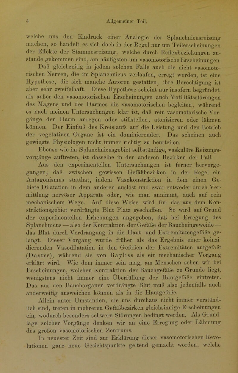 welche uns den Eindruck einer Analogie der Splanchnicusreizung machen, so handelt es sich doch in der Regel nur um Teilerscheinungen der Effekte der Stammesreizung, welche durch Reflexbeziehungen zu- stande gekommen sind, am häufigsten um vasomotorische Erscheinungen. Daß gleichzeitig in jedem solchen Falle auch die nicht vasomoto- rischen Nerven, die im Splanchnicus verlaufen, erregt werden, ist eine Hypothese, die sich manche Autoren gestatten, ihre Berechtigung ist aber sehr zweifelhaft. Diese Hypothese scheint nur insofern begründet, als außer den vasomotorischen Erscheinungen auch Motilitätsstörungen des Magens und des Darmes die vasomotorischen begleiten, während es nach meinen Untersuchungen klar ist, daß rein vasomotorische Vor- gänge den Darm anregen oder stillstellen, atonisieren oder lähmen können. Der Einfluß des Kreislaufs auf die Leistung und den Betrieb der vegetativen Organe ist ein dominierender. Das scheinen auch gewiegte Physiologen nicht immer richtig zu beurteilen. Ebenso wie im Splanchnicusgebiet selbständige, vaskuläre Reizungs- vorgänge auftreten, ist dasselbe in den anderen Bezirken der Fall. Aus den experimentellen Untersuchungen ist ferner hervorge- gangen, daß zwischen gewissen Gefäßbezirken in der Regel ein Antagonismus statthat, indem Vasokonstriktion in dem einen Ge- biete Dilatation in dem anderen auslöst und zwar entweder durch Ver- mittlung nervöser Apparate oder, wie man annimmt, auch auf rein mechanischem Wege. Auf diese Weise wird für das aus dem Kon- striktionsgebiet verdrängte Blut Platz geschaffen. So wird auf Grund der experimentellen Erhebungen angegeben, daß bei Erregung des Splanchnicus — also der Kontraktion der Gefäße der Baucheingeweide — das Blut durch Verdrängung in die Haut- und Extremitätengefäße ge- langt. Dieser Vorgang wurde früher als das Ergebnis einer koinzi- dierenden Vasodilatation in den Gefäßen der Extremitäten aufgefaßt (Dastre), während sie von Bayliss als ein mechanischer Vorgang erklärt wird. Wie dem immer sein mag, am Menschen sehen wir hei Erscheinungen, welchen Kontraktion der Bauchgefäße zu Grunde liegt, wenigstens nicht immer eine Uberfüllung der Hautgefäße eintreten. Das aus den Bauchorganen verdrängte Blut muß also jedenfalls auch anderweitig ausweichen können als in die Hautgefäße. Allein unter Umständen, die uns durchaus nicht immer verständ- lich sind, treten in mehreren Gefäßbezirken gleichsinnige Erscheinungen ein, wodurch besonders schwere Störungen bedingt werden. Als Grund- lage solcher Vorgänge denken wir an eine Erregung oder Lähmung des großen vasomotorischen Zentrums. In neuester Zeit sind zur Erklärung dieser vasomotorischen Revo- lutionen ganz neue Gesichtspunkte geltend gemacht worden, welche