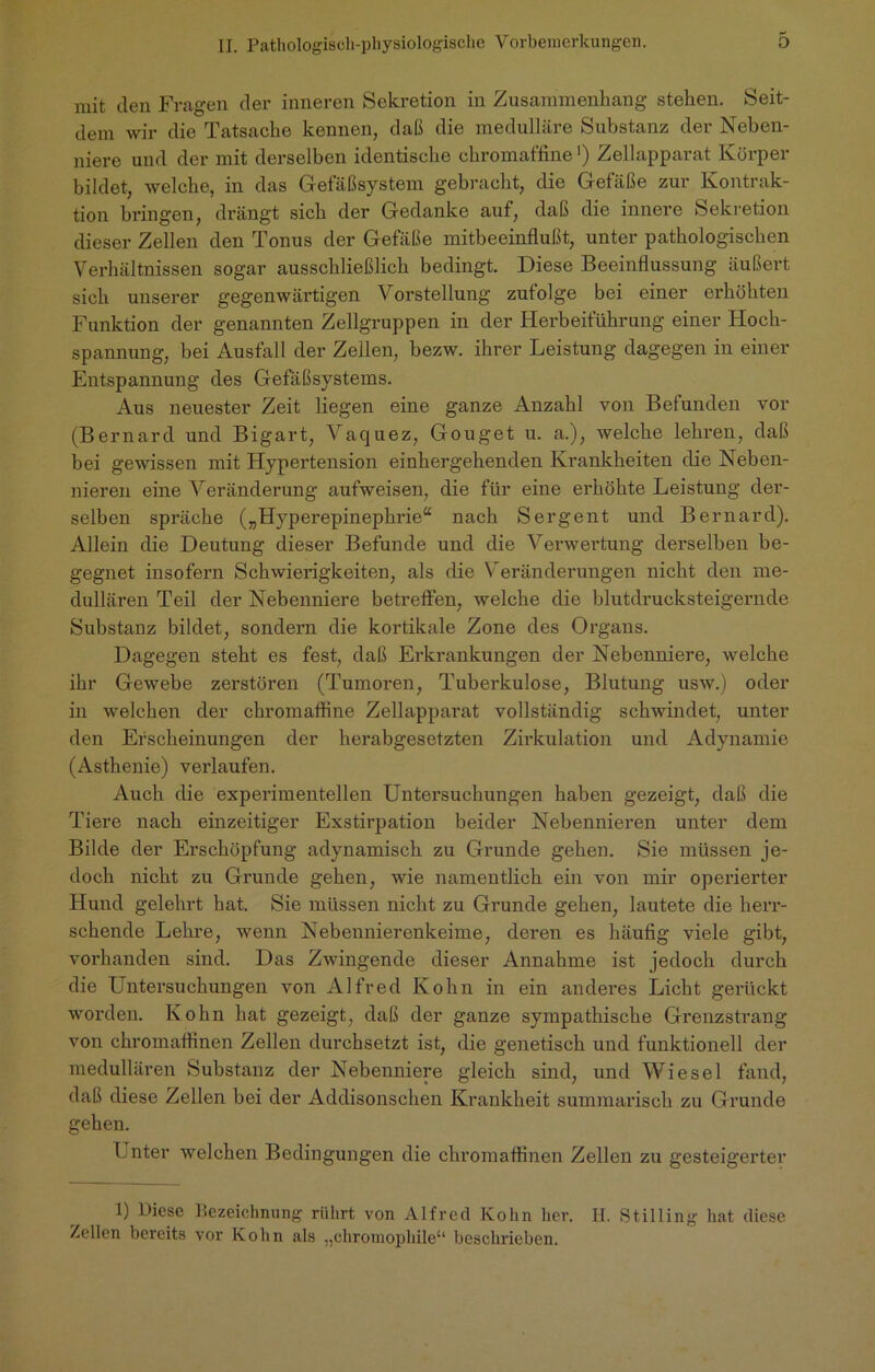 mit den Fragen der inneren Sekretion in Zusammenhang stehen. Seit- dem wir die Tatsache kennen, daß die medulläre Substanz der Neben- niere und der mit derselben identische chromaffine') Zellapparat Körper bildet, welche, in das Gefäßsystem gebracht, die Gefäße zur Kontrak- tion bringen, drängt sich der Gedanke auf, daß die innere Sekretion dieser Zellen den Tonus der Gefäße mitbeeinflußt, unter pathologischen Verhältnissen sogar ausschließlich bedingt. Diese Beeinflussung äußert sich unserer gegenwärtigen Vorstellung zufolge bei einer erhöhten Funktion der genannten Zellgruppen in der Herbeiführung einer Hoch- spannung, bei Ausfall der Zellen, bezw. ihrer Leistung dagegen in einer Entspannung des Gefäßsystems. Aus neuester Zeit liegen eine ganze Anzahl von Befunden vor (Bernard und Bigart, Vatjuez, Gouget u. a.), welche lehren, daß bei gewissen mit Hypertension einhergehenden Krankheiten die Neben- nieren eine Veränderung aufweisen, die für eine erhöhte Leistung der- selben spräche („Hyperepinephrie“ nach Sergent und Bernard). Allein die Deutung dieser Befunde und die Verwertung derselben be- gegnet insofern Schwierigkeiten, als die V eränderungen nicht den me- dullären Teil der Nebenniere betreffen, welche die blutdrucksteigernde Substanz bildet, sondern die kortikale Zone des Organs. Dagegen steht es fest, daß Erkrankungen der Nebenniere, welche ihr Gewebe zerstören (Tumoren, Tuberkulose, Blutung usw.) oder in welchen der chromaffine Zellappai’at vollständig schwindet, unter den Erscheinungen der herabgesetzten Zirkulation und Adynamie (Asthenie) verlaufen. Auch die experimentellen Untersuchungen haben gezeigt, daß die Tiere nach einzeitiger Exstirpation beider Nebennieren unter dem Bilde der Erschöpfung adynamisch zu Grunde gehen. Sie müssen je- doch nicht zu Grunde gehen, wie namentlich ein von mir operierter Hund gelehrt hat. Sie müssen nicht zu Grunde gehen, lautete die herr- schende Lehre, wenn Nebennierenkeime, deren es häufig viele gibt, vorhanden sind. Das Zwingende dieser Annahme ist jedoch durch die Untersuchungen von Alfred Kohn in ein andei’es Licht gerückt worden. Kohn hat gezeigt, daß der ganze sympathische Grenzstrang von chromaffinen Zellen durchsetzt ist, die genetisch und funktionell der medullären Substanz der Nebenniere gleich sind, und Wiesel fand, daß diese Zellen bei der Addisonschen Krankheit summarisch zu Grunde gehen. Unter welchen Bedingungen die chromaffinen Zellen zu gesteigerter 1) Diese liezeichnung rührt von Alfred Kohn her. II. Stilling hat diese Zellen bereits vor Kohn als „chromopliile1 11 beschrieben.