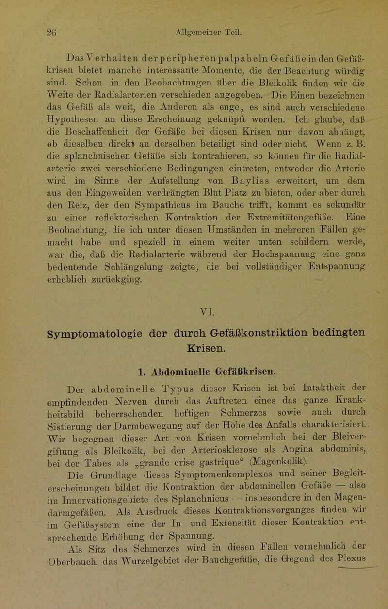 DasVerhalten derperipherenpalpabelnGefäßein den Gefäß- krisen bietet manche interessante Momente, die der Beachtung würdig sind. Schon in den Beobachtungen über die Bleikolik finden wir die Weite der Radialarterien verschieden angegeben. Die Einen bezeichnen das Gefäß als weit, die Anderen als enge, es sind auch verschiedene Hypothesen an diese Erscheinung geknüpft worden. Ich glaube, daß die Beschaffenheit der Gefäße bei diesen Krisen nur davon abhängt, ob dieselben direkt an derselben beteiligt sind oder nicht. Wenn z. B. die splanchnischen Gefäße sich kontrahieren, so können für die Radial- arterie zwei verschiedene Bedingungen eintreten, entweder die Arterie wird im Sinne der Aufstellung von Bayliss erweitert, um dem aus den Eingeweiden verdrängten Blut Platz zu bieten, oder aber durch den Reiz, der den Sympathicus im Bauche trifft, kommt es sekundär zu einer reflektorischen Kontraktion der Extremitätengefäße. Eine Beobachtung, die ich unter diesen Umständen in mehreren Fällen ge- macht habe und speziell in einem weiter unten schildern werde, war die, daß die Radialarterie während der Hochspannung eine ganz bedeutende Schlängelung zeigte, die bei vollständiger Entspannung erbeblich zurückging. VI. Symptomatologie der durch Gefäßkonstriktion bedingten Krisen. 1. Abdominelle Gefäßkrisen. Der abdominelle Typus dieser Krisen ist bei Intaktheit der empfindenden Nerven durch das Auftreten eines das ganze Krank- heitsbild beherrschenden heftigen Schmerzes sowie auch durch Sistierung der Darmbewegung aut der Höhe des Anfalls charakterisiert. Wir begegnen dieser Art von Krisen vornehmlich bei der Bleiver- giftung als Bleikolik, bei der Arteriosklerose als Angina abdominis, bei der Tabes als „grande crise gastrique“ (Magenkolik). Die Grundlage dieses Symptomenkomplexes und seiner Begleit- erscheinungen bildet die Kontraktion der abdominellen Gefäße — also im Innervationsgebiete des Splanchnicus — insbesondere in den Magen- darmgefäßen. Als Ausdruck dieses Kontraktionsvorganges finden wir im Gefäßsystem eine der In- und Extensität dieser Kontraktion ent- sprechende Erhöhung der Spannung. Als Sitz des Schmerzes wird in diesen Fällen vornehmlich der Oberbauch, das Wurzelgebiet der Bauchgefäße, die Gegend des Plexus