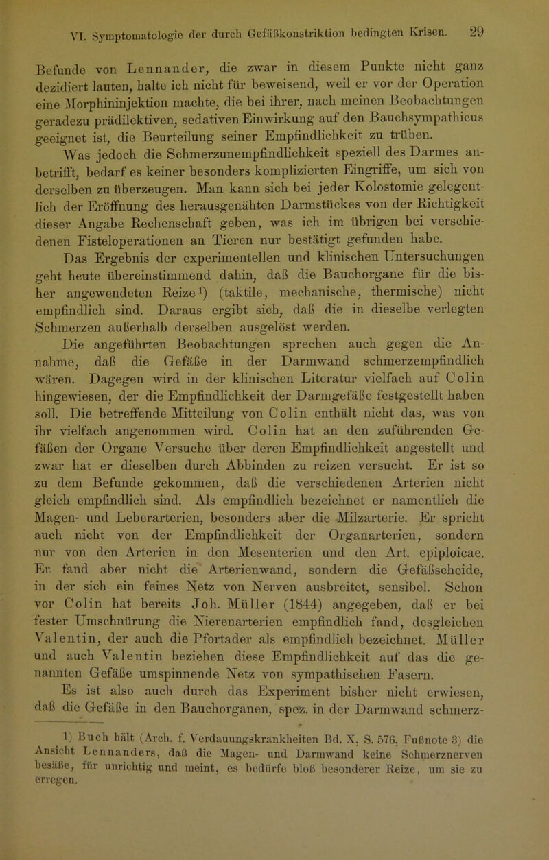 Befunde von Lennander, die zwar in diesem Punkte nickt ganz dezidiert lauten, kalte ick nickt für keweisend, weil er vor der Operation eine Morpkininjektion mackte, die kei ikrer, nack meinen Beobacktungen geradezu prädilektiven, sedativen Einwirkung auf den Baucksympathicus geeignet ist, die Beurteilung seiner Empfindlichkeit zu trüben. Was jedock die Sckmerzunempfindlickkeit speziell des Darmes an- betrifft, bedarf es keiner besonders komplizierten Eingriffe, um sieb von derselben zu überzeugen. Man kann sieb bei jeder Ivolostomie gelegent- lich der Eröffnung des herausgenähten Darmstückes von der Richtigkeit dieser Angabe Rechenschaft geben, was ick im übrigen bei verschie- denen Fisteloperationen an Tieren nur bestätigt gefunden habe. Das Ergebnis der experimentellen und klinischen Untersuchungen geht heute übereinstimmend dahin, daß die Bauchorgane für die bis- her angewendeten Reize1) (taktile, mechanische, thermische) nicht empfindlich sind. Daraus ergibt sich, daß die in dieselbe verlegten Schmerzen außerhalb derselben ausgelöst werden. Die angeführten Beobachtungen sprechen auch gegen die An- nahme, daß die Gefäße in der Darmwand schmerzempfindlich wären. Dagegen wii’d in der klinischen Literatur vielfach auf Colin hingewiesen, der die Empfindlichkeit der Darmgefäße festgestellt haben soll. Die betreffende Mitteilung von Colin enthält nicht das, was von ihr vielfach angenommen wird. Colin hat an den zufuhrenden Ge- fäßen der Organe Versuche über deren Empfindlichkeit angestellt und zwar hat er dieselben durch Abbinden zu reizen versucht. Er ist so zu dem Befunde gekommen, daß die verschiedenen Arterien nicht gleich empfindlich sind. Als empfindlich bezeichnet er namentlich die Magen- und Leberarterien, besonders aber die Milzarterie. Er spricht auch nicht von der Empfindlichkeit der Organarterien, sondern nur von den Arterien in den Mesenterien und den Art. epiploicae. Er fand aber nicht die Arterienwand, sondern die Gefäßscheide, in der sich ein feines Netz von Nerven ausbreitet, sensibel. Schon vor Colin hat bereits Job. Müller (1844) angegeben, daß er bei fester Umschnürung die Nierenarterien empfindlich fand, desgleichen Valentin, der auch die Pfortader als empfindlich bezeichnet. Müller und auch Valentin beziehen diese Empfindlichkeit auf das die ge- nannten Gefäße umspinnende Netz von sympathischen Fasern. Es ist also auch durch das Experiment bisher nicht erwiesen, daß die Gefäße in den Bauchorganen, spez. in der Darmwand schmerz- 1) Buch hält (Arcli. f. Verdauungskranklieiten Bd. X, S. 576, Fußnote 3) die Ansicht Lennanders, daß die Magen- und Darmwand keine Schmerznerven besäße, für unrichtig und meint, es bedürfe bloß besonderer Reize, um sie zu erregen.