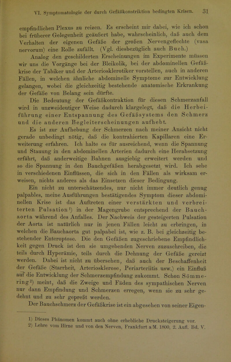 empfindlichen Plexus zu reizen. Es erscheint mir dabei, wie ich schon bei früherer Gelegenheit geäußert habe, wahrscheinlich, daß auch dem Verhalten der eigenen Gefäße der großen Nervengeflechte (vasa nervorum) eine Rolle zufällt. (Vgl. diesbezüglich auch Buch.) Analog den geschilderten Erscheinungen im Experimente müssen wir uns die Vorgänge bei der Bleikolik, bei der abdominellen Gefäß- krise der Tabiker und der Arteriosklerotiker vorstellen, auch in anderen Fällen, in welchen ähnliche abdominelle Symptome zur Entwicklung gelangen, wobei die gleichzeitig bestehende anatomische Erkrankung der Gefäße von Belang sein dürfte. Die Bedeutung der Gefäßkontraktion für diesen Schmerzanfall wird in unzweideutiger Weise dadurch klargelegt, daß die Herbei- führung einer Entspannung des Gefäßsystems den Schmerz und die anderen Begleiterscheinungen aufhebt. Es ist zur Aufhebung der Schmerzen nach meiner Ansicht nicht gerade unbedingt nötig, daß die kontrahierten Kapillaren eine Er- weiterung erfahren. Tch halte es für ausreichend, wenn die Spannung und Stauung in den abdominellen Arterien dadurch eine Herabsetzung erfährt, daß anderweitige Bahnen ausgiebig erweitert werden und so die Spannung in den Bauchgefäßen herabgesetzt wird. Ich sehe in verschiedenen Einflüssen, die sich in den Fällen als wirksam er- weisen, nichts anderes als das Einsetzen dieser Bedingung. Ein nicht zu unterschätzendes, nur nicht immer deutlich genug palpables, meine Ausführungen bestätigendes Symptom dieser abdomi- nellen Krise ist das Auftreten einer verstärkten und verbrei- terten Pulsation1) in der Magengrube entsprechend der Bauch- aorta während des Anfalles. Der Nachweis der gesteigerten Pulsation der Aorta ist natürlich nur in jenen Fällen leicht zu erbringen, in welchen die Bauchaorta gut palpabel ist, wie z. B. bei gleichzeitig be- stehender Enteroptose. Die den Gefäßen zugeschriebene Empfindlich- keit gegen Druck ist den sie umgebenden Nerven zuzuschreiben, die teils durch Hyperämie, teils durch die Dehnung der Gefäße gereizt werden. Dabei ist nicht zu übersehen, daß auch der Beschaffenheit der Gefäße (Starrheit, Arteriosklerose, Periarteriitis usw.) ein Einfluß auf die Entwicklung der Schmerzempfindung zukommt. Schon Sömme- ring2) meint, daß die Zweige und Fäden des sympathischen Nerven nur dann Empfindung und Schmerzen erregen, wenn sie zu sehr ge- dehnt und zu sehr gepreßt werden. Der Bauchschmerz der Gefäßkrise ist ein abgesehen von seiner Eigen- 1) Dieses Phänomen kommt auch ohne erhebliche Drucksteigerung vor. 2) Lehre vom Hirne und von den Nerven, Frankfurt a'M. 1800, 2. Auff. Bd. V.