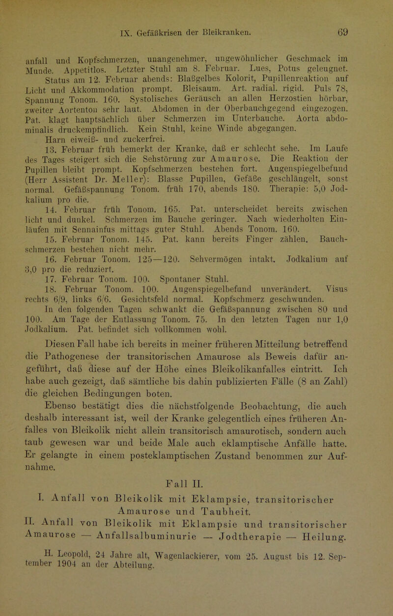 anfall und Kopfschmerzen, unangenehmer, ungewöhnlicher Geschmack im Munde. Appetitlos. Letzter Stuhl am 8. Februar. Lues, Potus geleugnet. Status am 12. Februar abends: Blaßgelbes Kolorit, Pupillenrcaktion auf Licht und Akkommodation prompt. Bleisaum. Art. radial, rigid. Puls 78, Spannung Tonom. 160. Systolisches Geräusch an allen Herzostien hörbar, zweiter Aortenton sehr laut. Abdomen in der Oberbauchgegend eingezogen. Pat. klagt hauptsächlich über Schmerzen im Unterbauche. Aorta abdo- minalis druckempfindlich. Kein Stuhl, keine Winde abgegangen. Harn eiweiß- und zuckerfrei. 13. Februar früh bemerkt der Kranke, daß er schlecht sehe. Im Laufe des Tages steigert sich die Sehstörung zur Amaurose. Die Reaktion der Pupillen bleibt prompt. Kopfschmerzen bestehen fort. Augenspiegelbefund (Herr Assistent Dr. Meller): Blasse Pupillen, Gefäße geschlängelt, sonst normal. Gefäßspannung Tonom. früh 170, abends 180. Therapie: 5,0 Jod- kalium pro die. 14. Februar früh Tonom. 165. Pat. unterscheidet bereits zwischen licht und dunkel. Schmerzen im Bauche geringer. Nach wiederholten Ein- läufen mit Sennainfus mittags guter Stuhl. Abends Tonom. 160. 15. Februar Tonom. 145. Pat. kann bereits Finger zählen. Bauch- schmerzen bestehen nicht mehr. 16. Februar Tonom. 125—120. Sehvermögen intakt. Jodkalium auf 3,0 pro die reduziert. 17. Februar Tonom. 100. Spontaner Stuhl. 18. Februar Tonom. 100. Augenspiegelbefund unverändert. Visus rechts 6/9, links 6/6. Gesichtsfeld normal. Kopfschmerz geschwunden. In den folgenden Tagen schwankt die Gefäßspannung zwischen 80 und 100. Am Tage der Entlassung Tonom. 75. In den letzten Tagen nur 1,0 Jodkalium. Pat. befindet sich vollkommen wohl. Diesen Fall habe ich bereits in meiner früheren Mitteilung betreffend die Pathogenese der transitorischen Amaurose als Beweis dafür an- geführt, daß diese auf der Höhe eines Bleikolikanfalles eintritt. Ich habe auch gezeigt, daß sämtliche bis dahin publizierten Fälle (8 an Zahl) die gleichen Bedingungen boten. Ebenso bestätigt dies die nächstfolgende Beobachtung, die auch deshalb interessant ist, weil der Kranke gelegentlich eines früheren An- falles von Bleikolik nicht allein transitorisch amaurotisch, sondern auch taub gewesen war und beide Male auch eklamptische Anfälle hatte. Er gelangte in einem posteklamptischen Zustand benommen zur Auf- nahme. Fall II. I. Anfall von Bleikolik mit Eklampsie, transitorischer Amaurose und Taubheit. II. Anfall von B1 ei ko 1 ik mit Eklampsie und transitorischer Amaurose — Anfallsalbuminurie — Jodtherapie — Heilung. H. Leopold, 24 Jahre alt, Wagenlackierer, vom 25. August bis 12. Sep- tember 1904 an der Abteilung.