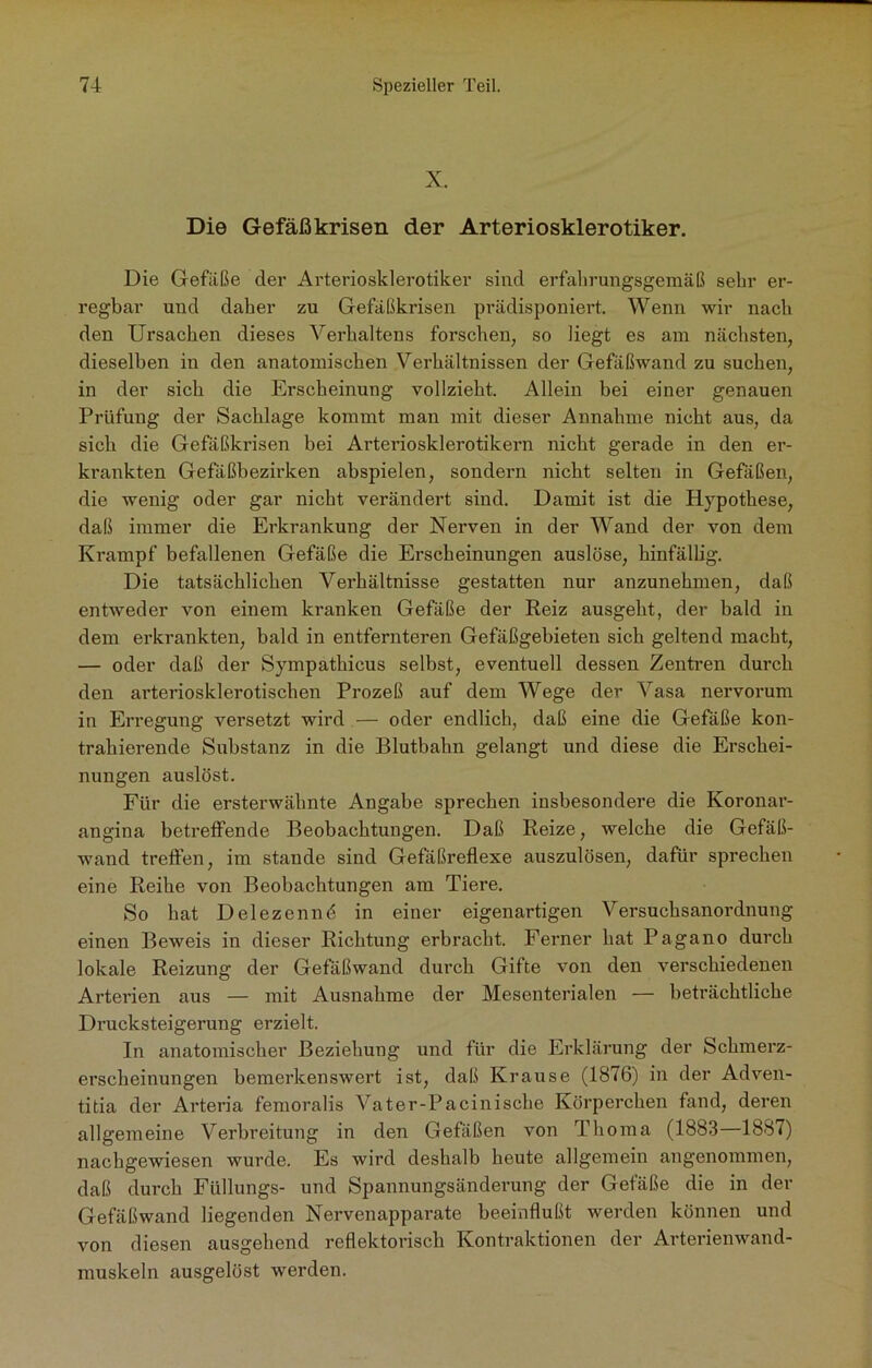 X. Die Gefäßkrisen der Arteriosklerotiker. Die Gefiiße der Arteriosklerotiker sind erfahrungsgemäß sehr er- regbar und daher zu Gefäßkrisen prädisponiert. Wenn wir nach den Ursachen dieses Verhaltens forschen, so liegt es am nächsten, dieselben in den anatomischen Verhältnissen der Gefäßwand zu suchen, in der sich die Erscheinung vollzieht. Allein bei einer genauen Prüfung der Sachlage kommt man mit dieser Annahme nicht aus, da sich die Gefäßkrisen bei Arteriosklerotikern nicht gerade in den er- krankten Gefäßbezirken abspielen, sondern nicht selten in Gefäßen, die wenig oder gar nicht verändert sind. Damit ist die Hypothese, daß immer die Erkrankung der Nerven in der Wand der von dem Krampf befallenen Gefäße die Erscheinungen auslöse, hinfällig. Die tatsächlichen Verhältnisse gestatten nur anzunehmen, daß entweder von einem kranken Gefäße der Reiz ausgeht, der bald in dem erkrankten, bald in entfernteren Gefäßgebieten sich geltend macht, — oder daß der Sympathicus selbst, eventuell dessen Zentren durch den arteriosklerotischen Prozeß auf dem Wege der Vasa nervorum in Erregung versetzt wird — oder endlich, daß eine die Gefäße kon- trahierende Substanz in die Blutbahn gelangt und diese die Erschei- nungen auslöst. Für die ersterwähnte Angabe sprechen insbesondere die Koronar- angina betreffende Beobachtungen. Daß Reize, welche die Gefäß- wand treffen, im stände sind Gefäßreflexe auszulösen, dafür sprechen eine Reihe von Beobachtungen am Tiere. So hat Delezennd in einer eigenartigen Versuchsanordnung einen Beweis in dieser Richtung erbracht. Ferner hat Pagano durch lokale Reizung der Gefäßwand durch Gifte von den verschiedenen Arterien aus — mit Ausnahme der Mesenterialen — beträchtliche Drucksteigerung erzielt. In anatomischer Beziehung und für die Erklärung der Schmerz- erscheinungen bemerkenswert ist, daß Krause (1876) in der Adven- titia der Arteria femoralis Vater-Pacinische Körperchen fand, deren allgemeine Verbreitung in den Gefäßen von Thoma (1883—1887) nachgewiesen wurde. Es wird deshalb heute allgemein angenommen, daß durch Füllungs- und Spannungsänderung der Gefäße die in der Gefäßwand liegenden Nervenapparate beeinflußt werden können und von diesen ausgehend reflektorisch Kontraktionen der Arterienwand- muskeln ausgelöst werden.