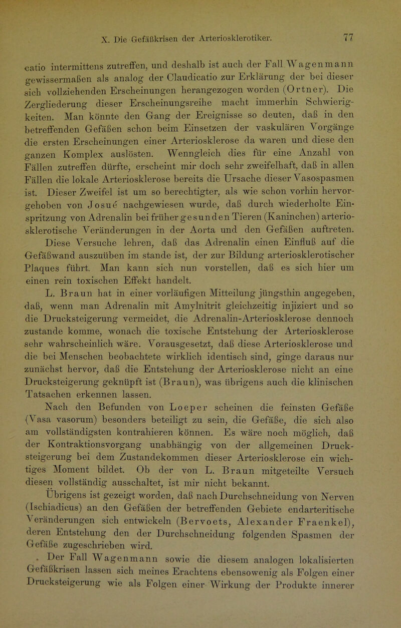 catio intermittens zutreffen, und deshalb ist auch der Fall Wagen mann gewissermaßen als analog der Claudicatio zur Erklärung der bei dieser sich vollziehenden Erscheinungen herangezogen worden (Ortner). Die Zergliederung dieser Erscheinungsreihe macht immerhin Schwierig- keiten. Man könnte den Gang der Ereignisse so deuten, daß in den betreffenden Gefäßen schon beim Einsetzen der vaskulären Vorgänge die ersten Erscheinungen einer Arteriosklerose da waren und diese den ganzen Komplex auslösten. Wenngleich dies für eine Anzahl von Fällen zutreffen dürfte, erscheint mir doch sehr zweifelhaft, daß in allen Fällen die lokale Arteriosklerose bereits die Ursache dieser Vasospasmen ist. Dieser Zweifel ist um so berechtigter, als wie schon voi’hin hervor- gehoben von Josue nachgewiesen wurde, daß durch wiederholte Ein- spritzung von Adrenalin bei früher gesunden Tieren (Kaninchen) arterio- sklerotische Veränderungen in der Aorta und den Gefäßen auftreten. Diese Versuche lehren, daß das Adrenalin einen Einfluß auf die Gefäßwand auszuüben im stände ist, der zur Bildung arteriosklerotischer Plaques führt. Man kann sich nun vorstellen, daß es sich hier um einen rein toxischen Effekt handelt. L. Braun hat in einer vorläufigen Mitteilung jüngsthin angegeben, daß, wenn man Adrenalin mit Amylnitrit gleichzeitig injiziert und so die Drucksteigerung vermeidet, die Adrenalin-Arteriosklerose dennoch zustande komme, wonach die toxische Entstehung der Arteriosklerose sehr wahrscheinlich wäre. Vorausgesetzt, daß diese Arteriosklerose und die bei Menschen beobachtete wirklich identisch sind, ginge daraus nur zunächst hervor, daß die Entstehung der Arteriosklerose nicht an eine Drucksteigerung geknüpft ist (Braun), was übrigens auch die klinischen Tatsachen erkennen lassen. Nach den Befunden von Loeper scheinen die feinsten Gefäße (Vasa vasorum) besonders beteiligt zu sein, die Gefäße, die sich also am vollständigsten kontrahieren können. Es wäre noch möglich, daß der Kontraktionsvorgang unabhängig von der allgemeinen Druck- steigerung bei dem Zustandekommen dieser Arteriosklerose ein wich- tiges Moment bildet. Ob der von L. Braun mitgeteilte Versuch diesen vollständig ausschaltet, ist mir nicht bekannt. Übrigens ist gezeigt worden, daß nach Durchschneidung von Nerven (Ischiadicus) an den Gefäßen der betreffenden Gebiete endarteritische Veränderungen sich entwickeln (Bervoets, Alexander Fraenkel), deren Entstehung den der Durchschneidung folgenden Spasmen der Gefäße zugeschrieben wird. • Der Fall Wagenmann sowie die diesem analogen lokalisierten Gefäßkrisen lassen sich meines Erachtens ebensowenig als Folgen einer Drucksteigerung wie als Folgen einer Wirkung der Produkte innerer