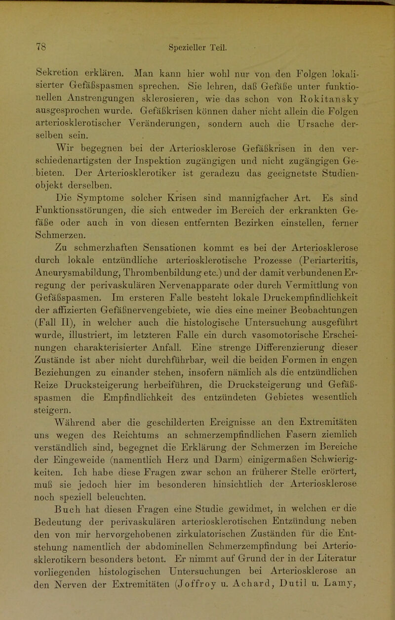 Sekretion erklären. Man kann hier wohl nur von den Folgen lokali- sierter Gefäßspasmen sprechen. Sie lehren, daß Gefäße unter funktio- neilen Anstrengungen sklerosieren, wie das schon von Rokitansky ausgesprochen wurde. Gefäßkrisen können daher nicht allein die Folgen arteriosklerotischer Veränderungen, sondern auch die Ursache der- selben sein. Wir begegnen bei der Arteriosklerose Gefäßkrisen in den ver- schiedenartigsten der Inspektion zugängigen und nicht zugängigen Ge- bieten. Der Arteriosklerotiker ist geradezu das geeignetste Studien- objekt derselben. Die Symptome solcher Krisen sind mannigfacher Art. Es sind Funktionsstörungen, die sich entweder im Bereich der erkrankten Ge- fäße oder auch in von diesen entfernten Bezirken einstellen, ferner Schmerzen. Zu schmerzhaften Sensationen kommt es bei der Arteriosklerose durch lokale entzündliche arteriosklerotische Prozesse (Periarteritis, Aneurysmabildung, Thrombenbildung etc.) und der damit verbundenen Er- regung der perivaskulären Nervenapparate oder durch Vermittlung von Gefäßspasmen. Im ersteren Falle besteht lokale Druckempfindlichkeit der affizierten Gefäßnervengebiete, wie dies eine meiner Beobachtungen (Fall II), in welcher auch die histologische Untersuchung ausgeführt wurde, illustriert, im letzteren Falle ein durch vasomotorische Erschei- nungen charakterisierter Anfall. Eine strenge Differenzierung dieser Zustände ist aber nicht durchführbar, weil die beiden Formen in engen Beziehungen zu einander stehen, insofern nämlich als die entzündlichen Reize Drucksteigerung herbeiführen, die Drucksteigerung und Gefäß- spasmen die Empfindlichkeit des entzündeten Gebietes wesentlich steigern. Während aber die geschilderten Ereignisse an den Extremitäten uns wegen des Reichtums an schmerzempfindlichen Fasern ziemlich verständlich sind, begegnet die Erklärung der Schmerzen im Bereiche der Eingeweide (namentlich Herz und Darm) einigermaßen Schwierig- keiten. Ich habe diese Fragen zwar schon an früherer Stelle erörtert, muß sie jedoch hier im besonderen hinsichtlich der Arteriosklerose noch speziell beleuchten. Buch hat diesen Fragen eine Studie gewidmet, in welchen er die Bedeutung der perivaskulären arteriosklerotischen Entzündung neben den von mir hervorgehobenen zirkulatorischen Zuständen für die Ent- stehung namentlich der abdominellen Schmerzempfindung bei Arterio- sklerotikern besonders betont. Er nimmt auf Grund der in der Literatur vorliegenden histologischen Untersuchungen bei Arteriosklerose an den Nerven der Extremitäten (Joffroy u. Achard, Dutil u. Lamy,
