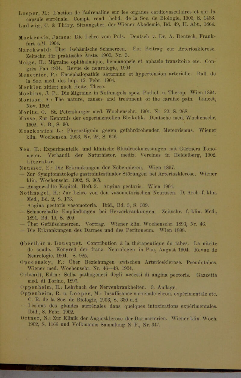 Loeper, M.: L’action de l’adrenaline sur les Organes cardiovasculaires et sur la capsule surrenale. Compt. rend. hebd. de la Soc. de Biologie, 1903, S. 1453. Ludwig, C. & Tliiry. Sitzungsber. der Wiener Akademie, Bd. 49, II. Abt., 1864. Mackenzie, James: Die Lehre vom Puls. Deutsch v. Dr. A. Deutsch, Frank- furt a M. 1904. Marckwald: Über ischämische Schmerzen. Ein Beitrag zur Arteriosklerose. Zeitschr. fiir praktische Arzte, 1900, Nr. 3. Meige, H.: Migraine ophthalmique, liemianopsie et aphasie transitoire etc. Con- gres Pau 1904. Revue de neurologie, 1904. Mene tri er, P.: Encephalopathie saturnine et hypertension arterielle. Bull, de la Soc. med. des hop. 12. Febr. 1904. Merklen zitiert nach Heitz, These. Moebius, J. P.: Die Migraine in Nothnagels spez. Patliol. u. Therap. Wien 1894. Morison, A.: The nature, causes and treatment of the cardiac pain. Lancet, Nov. 1902. Moritz, O. St. Petersburger med. Wochenschr., 1901, Nr. 22, S. 268. Mosse, Zur Kenntnis der experimentellen Bleikolik. Deutsche med. Wochenschr. 1902, V. B., S. 90. Moszkowicz L.: Physostigmin gegen gefahrdrohenden Meteorismus. Wiener klin. Wochensch. 1903, Nr. 22, S. 646. Neu, II.: Experimentelle und klinische Blutdruckmessungen mit Gärtners Tono- meter. Verhandl. der Naturhistor. mediz. Vereines in Heidelberg, 1902. Literatur. Neusser, E.: Die Erkrankungen der Nebennieren. Wien 1897. — Zur Symptomatologie gastrointestinaler Störungen bei Arteriosklerose. Wiener klin. Wochenschr. 1902, S. 965. — Ausgewählte Kapitel. Heft 2. Angina pectoris. Wien 1904. Nothnagel, H.: Zur Lehre von den vasomotorischen Neurosen. D. Arcli. f. klin. Med., Bd. 2, S. 173. — Angina pectoris vasomotoria. Ibid., Bd. 3, S. 309. — Schmerzhafte Empfindungen bei Herzerkrankungen. Zeitschr. f. klin. Med., 1891, Bd. 19, S. 209. — Über Gefäßschmerzen. Vortrag. Wiener klin. Wochenschr. 1893, Nr. 46. — Die Erkrankungen des Darmes und des Peritoneum. Wien 1898. Oberthür u. Bousquet. Contribution ä la therapeutique du tabes. La nitrite de soude. Kongreß der franz. Neurologen in Pau, August 1904. Revue de Neurologie. 1904. S. 925. Opocensky, F.: Über Beziehungen zwischen Arteriosklerose, Pseudotabes. Wiener med. Wrochensclir. Nr. 46—48. 1904. Orlandi, Edm.: Sulla pathogenesi degli accessi di angina pectoris. Gazzetta med. di Torino, 1897. Oppenheim, II.: Lehrbuch der Nervenkrankheiten. 3. Auflage. Oppenheim, R. u. Loeper, M.: Insuffisance surrenale chron. experimentale etc. C. R. de la Soc. de Biologie, 1903, S. 330 u. f. — Lesions des glandes surrenales dans quelques intoxications experimentales. Ibid., 8. Febr. 1902. Ortner, N.: Zur Klinik der Angiosklerose der Darmarterien. Wiener klin. Woch. 1902, S. 1166 und Volkmanns Sammlung N. F., Nr. 347.