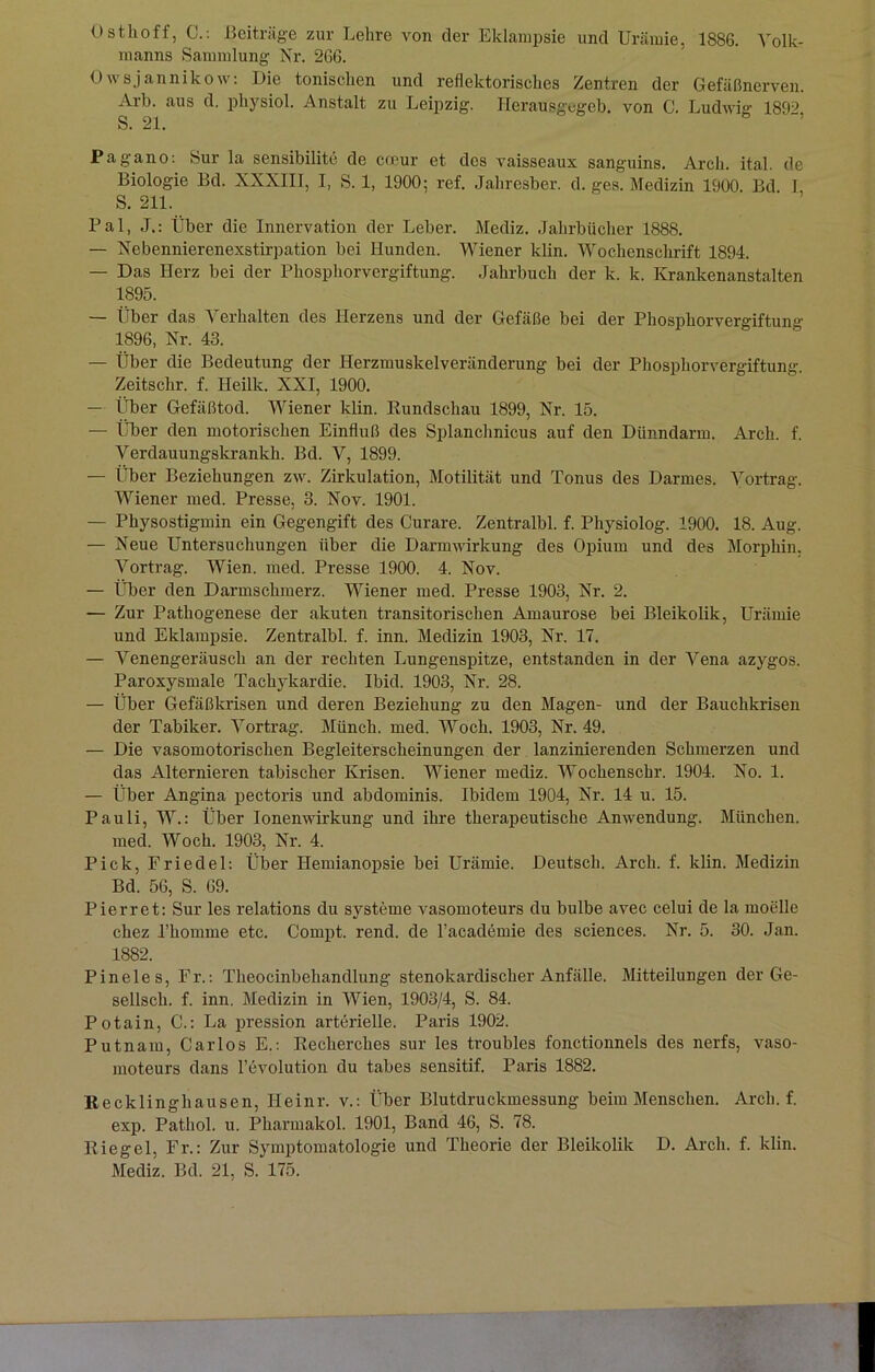 Osthoff, C.: Beiträge zur Lehre von der Eklampsie und Urämie, 1886. Volk- manns Sammlung Nr. 266. Owsjannikow: Die tonischen und reflektorisches Zentren der Gefäßnerven. Arb. aus d. physiol. Anstalt zu Leipzig. Herausgegeb. von C. Ludwig 189? S. 21. Pagano: Sur la sensibilite de cceur et des vaisseaux sanguins. Arch. ital. de Biologie Bd. XXXIII, I, S. 1, 1900; ref. Jahresber. d. ges. Medizin 1900. Bd 1 S. 211. Pal, J.: Über die Innervation der Leber. Mediz. Jahrbücher 1888. — Nebennierenexstirpation bei Hunden. Wiener klin. Wochenschrift 1894. — Das Herz bei der Phosphorvergiftung. Jahrbuch der k. k. Krankenanstalten 1895. — Über das Verhalten des Herzens und der Gefäße bei der Phosphorvergiftung 1896, Nr. 43. — Über die Bedeutung der Herzmuskelveränderung bei der Phosphorvergiftung Zeitschr. f. Heilk. XXI, 1900. — Über Gefäßtod. Wiener klin. Rundschau 1899, Nr. 15. — Über den motorischen Einfluß des Splanchnicus auf den Dünndarm. Arch. f. Verdauungskrankh. Bd. V, 1899. — Über Beziehungen zw. Zirkulation, Motilität und Tonus des Darmes. Vortrag. Wiener med. Presse, 3. Nov. 1901. — Physostigmin ein Gegengift des Curare. Zentralbl. f. Physiolog. 1900. 18. Aug. — Neue Untersuchungen über die Darmwirkung des Opium und des Morphin. Vortrag. Wien. med. Presse 1900. 4. Nov. — Über den Darmschmerz. Wiener med. Presse 1903, Nr. 2. — Zur Pathogenese der akuten transitorischen Amaurose bei Bleikolik, Urämie und Eklampsie. Zentralbl. f. inn. Medizin 1903, Nr. 17. — Venengeräusch an der rechten Lungenspitze, entstanden in der Vena azygos. Paroxysmale Tachykardie. Ibid. 1903, Nr. 28. — Über Gefäßkrisen und deren Beziehung zu den Magen- und der Bauchkrisen der Tabiker. Vortrag. Münch, med. Woch. 1903, Nr. 49. — Die vasomotorischen Begleiterscheinungen der lanzinierenden Schmerzen und das Alternieren tabischer Krisen. Wiener mediz. Wochenschr. 1904. No. 1. — Über Angina pectoris und abdominis. Ibidem 1904, Nr. 14 u. 15. Pauli, W.: Über Ionenwirkung und ihre therapeutische Anwendung. München, med. Woch. 1903, Nr. 4. Pick, Friedel: Über Hemianopsie bei Urämie. Deutsch. Arch. f. klin. Medizin Bd. 56, S. 69. Pierret: Sur les relations du Systeme vasomoteurs du bulbe avec celui de la moelle chez rkomme etc. Compt. rend. de l’academie des Sciences. Nr. 5. 30. Jan. 1882. Pineies, Fr.-. Theocinbehandlung stenokardischer Anfälle. Mitteilungen der Ge- sellsch. f. inn. Medizin in Wien, 1903/4, S. 84. Potain, C.: La pression arterielle. Paris 1902. Putnam, Carlos E.: Recherches sur les troubles fonctionnels des nerfs, vaso- moteurs dans l’evolution du tabes sensitif. Paris 1882. Recklinghausen, Heinr. v.: Über Blutdruckmessung beim Menschen. Arch. f. exp. Pathol. u. Pharmakol. 1901, Band 46, S. 78. Riegel, Fr.: Zur Symptomatologie und Theorie der Bleikolik D. Arch. f. klin. Mediz. Bd. 21, S. 175.