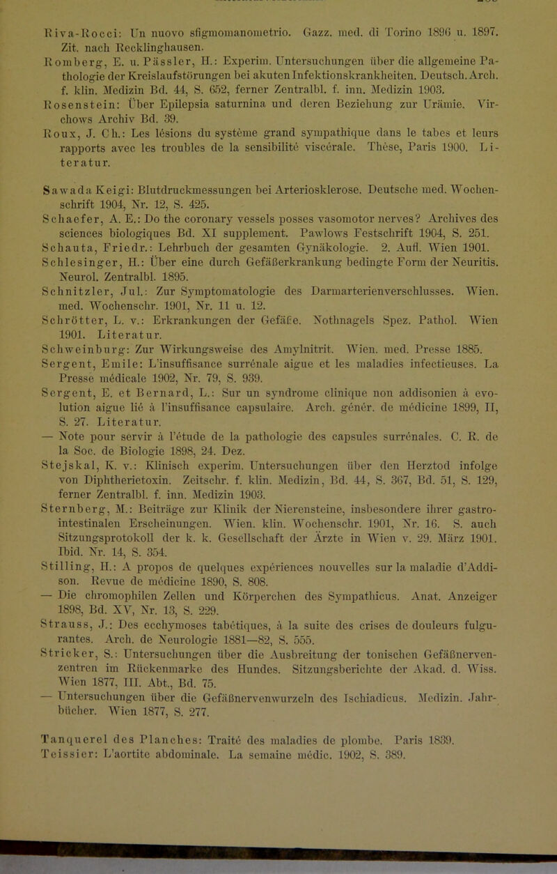 Zit. nach Recklinghausen. Bömberg, E. u. Pässler, H.: Experim. Untersuchungen über die allgemeine Pa- thologie der Kreislaufstörungen bei akuten Infektionskrankheiten. Deutsch. Arcli. f. klin. Medizin Bd. 44, S. G52, ferner Zentralbl. f. inn. Medizin 1903. Rosenstein: Eber Epilepsia saturnina und deren Beziehung zur Urämie. Vir- chows Archiv Bd. 39. Roux, J. Ch.: Les ltüsions du Systeme grand sympathique dans le tabes et leurs rapports avec les troubles de la sensibilite viscerale. These, Paris 1900. Li- teratur. Sawada Keigi: Blutdruckmessungen bei Arteriosklerose. Deutsche med. Wochen- schrift 1904, Nr. 12, S. 425. Schaefer, A. E.: Do the coronary vessels posses vasomotor nerves? Archives des Sciences biologiques Bd. XI Supplement. Pawlows Festschrift 1904, S. 251. Schauta, Friedr.: Lehrbuch der gesamten Gynäkologie. 2. Aufl. Wien 1901. Schlesinger, H.: Über eine durch Gefäßerkrankung bedingte Form der Neuritis. Neurol. Zentralbl. 1895. Schnitzler, Jul.: Zur Symptomatologie des Darmarterienverschlusses. Wien, med. Wochenschr. 1901, Nr. 11 u. 12. Schrötter, L. v.: Erkrankungen der Gefäße. Nothnagels Spez. Pathol. Wien 1901. Literatur. Schweinburg: Zur Wirkungsweise des Amylnitrit. Wien. med. Presse 1885. Sergent, Emile: L'insuffisance surrGnale aigue et les maladies infectieuses. La Presse mödicale 1902, Nr. 79, S. 939. Sergent, E. et Bernard, L.: Sur un syndrome clinique non addisonien ä evo- lution aigue lie ä l’insuffisance capsulaire. Arch. gener. de mcdicine 1899, II, S. 27. Literatur. — Note pour servir ä l’etude de la pathologie des capsules surrenales. C. R. de la Soc. de Biologie 1898, 24. Dez. Stejskal, K. v.: Klinisch experim. Untersuchungen über den Herztod infolge von Diphtherietoxin. Zeitschr. f. klin. Medizin, Bd. 44, S. 367, Bd. 51, S. 129, ferner Zentralbl. f. inn. Medizin 1903. Sternberg, M.: Beiträge zur Klinik der Nierensteine, insbesondere ihrer gastro- intestinalen Erscheinungen. Wien. klin. Wochenschr. 1901, Nr. 16. S. auch Sitzungsprotokoll der k. k. Gesellschaft der Ärzte in Wien v. 29. März 1901. Ibid. Nr. 14, S. 354. Stilling, II.: A propos de quelques experiences nouveiles sur la maladie d’Addi- son. Revue de mcdicine 1890, S. 808. — Die chromophilen Zellen und Körperchen des Sympathicus. Anat. Anzeiger 1898, Bd. XV, Nr. 13, S. 229. Strauss, J.: Des ecchymoses tabetiques, ä la suite des crises de douleurs fulgu- rantes. Arch. de Neurologie 1881—82, S. 555. Stricker, S.: Untersuchungen über die Ausbreitung der tonischen Gefäßnerven- zentren im Rückenmarke des Hundes. Sitzungsberichte der Akad. d. Wiss. Wien 1877, TII. Abt., Bd. 75. — Pntersuchungen über die Gefäßnervenwurzeln des Ischiadicus. Medizin. Jahr- bücher. Wien 1877, S. 277. Tanquerel des Planches: Traite des maladies de plombe. Paris 1839. Tcissier: L’aortite abdominale. La semaine medic. 1902, S. 389.