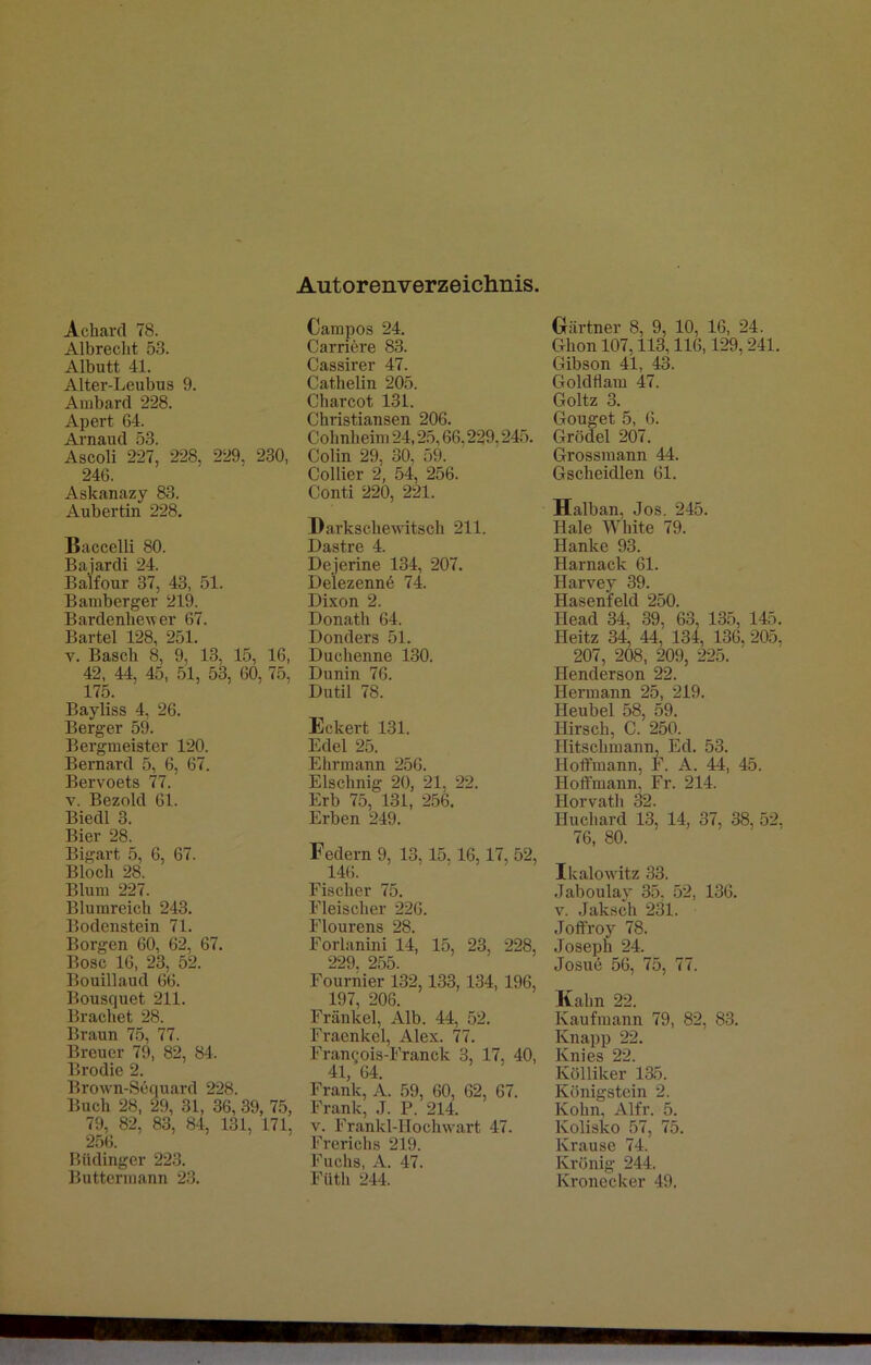 Autorenverzeichnis Achard 78. Albrecht 53. Albutt 41. Alter-Leubus 9. Ambard 228. Apei't 64. Arnaud 53. Ascoli 227, 228, 229, 230, 246. Askanazy 83. Aubertin 228. Baccelli 80. Bajardi 24. Balfour 37, 43, 51. Bamberger 219. Bardenhey er 67. Bartel 128, 251. y. Basch 8, 9, 13, 15, 16, 42, 44. 45, 51, 53, 60, 75, 175. Bayliss 4, 26. Berger 59. Bergmeister 120. Bernard 5, 6, 67. Bervoets 77. v. Bezold 61. Biedl 3. Bier 28. Bigart 5, 6, 67. Bloch 28. Blum 227. Blurareich 243. Bodenstein 71. Borgen 60, 62, 67. Bose 16, 23, 52. Bouillaud 66. Bousquet 211. Brächet 28. Braun 75, 77. Breuer 79, 82, 84. Brodie 2. Brown-Sequard 228. Buch 28, 29, 31, 36, 39, 75, 79, 82, 83, 84, 131, 171. 256. Biidinger 223. Buttermann 23. Campos 24. Carriere 83. Cassirer 47. Cathelm 205. Charcot 131. Christiansen 206. Cohnlieim 24,25,66,229,245. Colin 29, 30, 59. Collier 2, 54, 256. Conti 220, 221. Darkschewitsch 211. Dastre 4. Dejerine 134, 207. Delezennö 74. Dixon 2. Donath 64. Donders 51. Duchenne 130. Dunin 76. Dutil 78. Eckert 131. Edel 25. Ehrmann 256. Elschnig 20, 21, 22. Erb 75, 131, 256. Erben 249. Federn 9, 13, 15,16,17, 52, 146. Fischer 75. Fleischer 226. Flourens 28. Forlanini 14, 15, 23, 228, 229, 255. Fournier 132,133, 134, 196, 197, 206. Frankel, Alb. 44, 52. Fraenkel, Alex. 77. Francois-Franck 3 17 40, 41, 64. Frank, A. 59, 60, 62, 67. Frank, J. P. 214. v. Frankl-Uochwart 47. Frerichs 219. Fuchs, Ä. 47. Füth 244. Gärtner 8, 9, 10, 16, 24. Ghon 107,113,116,129, 241. Gibson 41, 43. Goldflam 47. Goltz 3. Gouget 5, 6. Grödel 207. Grossmann 44. Gscheidlen 61. Halban, Jos. 245. Haie White 79. Hanke 93. Harnack 61. Ilarvey 39. Hasenfeld 250. Ilead 34, 39, 63, 135, 145. Ileitz 34, 44,' 134, 136, 205. 207, 208, 209, 225. Henderson 22. Hermann 25, 219. Heubel 58, 59. Hirsch, C. 250. Hitschmann, Ed. 53. Holtmann, F. A. 44, 45. Hoffmann, Fr. 214. Horvath 32. Huchard 13, 14, 37, 38, 52. 76, 80. Ikalowitz 33. .Taboulay 35, 52, 136. v. Jaksch 231. Joffroy 78. Joseph 24. Josue 56, 75, 77. Kahn 22. Kaufmann 79, 82, 83. Knapp 22. Knies 22. Kölliker 135. Königstein 2. Kolm, Alfr. 5. Kolisko 57, 75. Krause 74. Krönig 244. Kronecker 49.