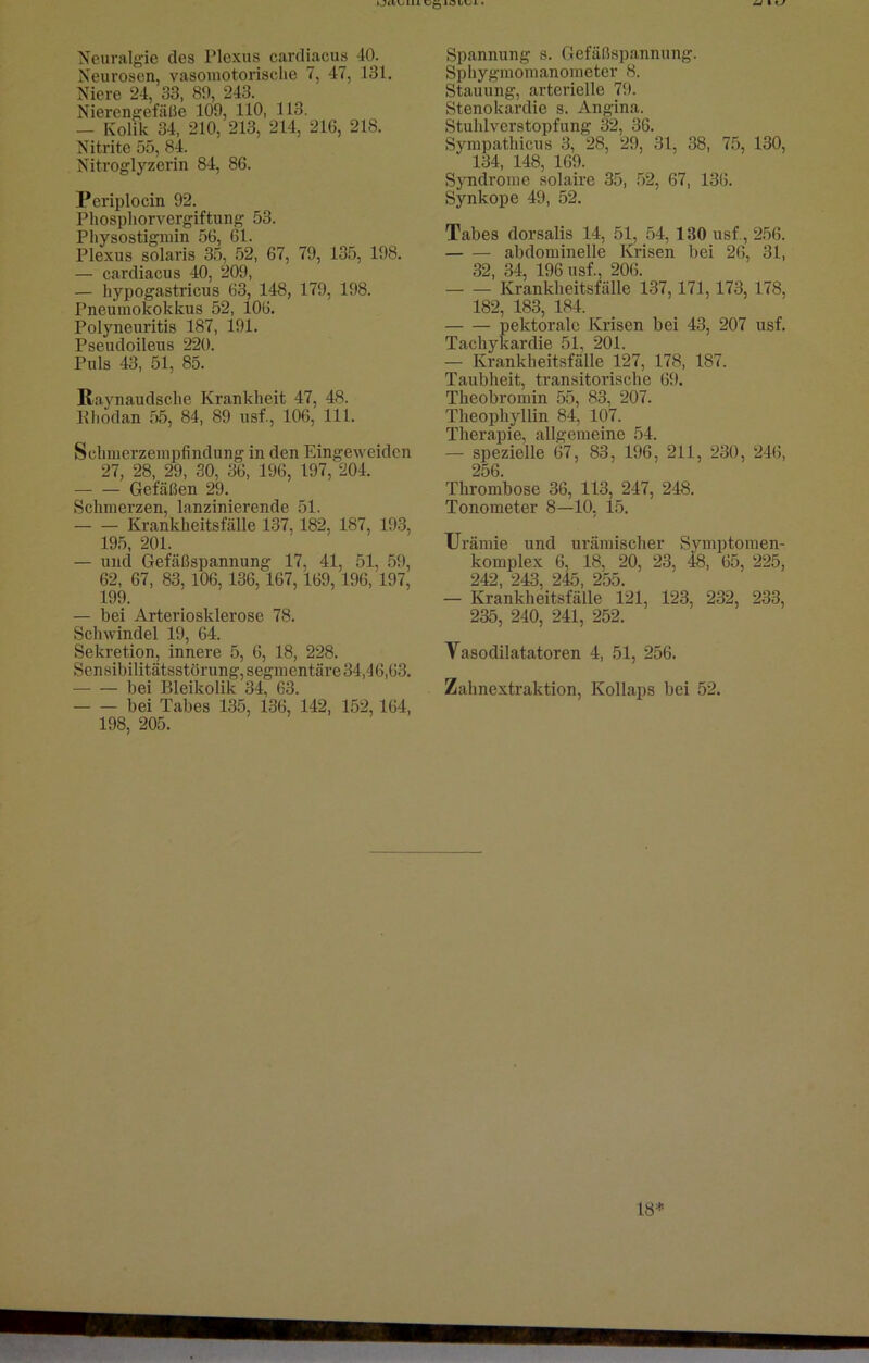 ► JtlVjIIl UqIöIVjI . —i\*J Neuralgie des Plexus cardiacus 40. Neurosen, vasomotorische 7, 47, 131. Niere 24, 33, 89, 243. Nierengefäße 109, 110, 113. — Kolik 34, 210, 213, 214, 216, 218. Nitrite 55, 84. Nitroglyzerin 84, 86. Periplocin 92. Phosphorvergiftung 53. Physostigmin 56, 61. Plexus solaris 35, 52, 67, 79, 135, 198. — cardiacus 40, 209, — hypogastricus 63, 148, 179, 198. Pneumokokkus 52, 106. Polyneuritis 187, 191. Pseudoileus 220. Puls 43, 51, 85. ßaynaudsche Krankheit 47, 48. Rhodan 55, 84, 89 usf., 106, 111. Schmerzempfindung in den Eingeweidcn 27, 28, 29, 30, 36, 196, 197, 204. Gefäßen 29. Schmerzen, lanzinierende 51. Krankheitsfälle 137,182, 187, 193, 195, 201. — und Gefäßspannung 17, 41, 51, 59, 62, 67, 83, 106, 136, 167, 169, 196, 197, 199. — bei Arteriosklerose 78. Schwindel: 19, 64. Sekretion, innere 5, 6, 18, 228. Sensibilitätsstörung, segmentäre 34,46,63. bei Bleikolik 34, 63. bei Tabes 135, 136, 142, 152,164, 198, 205. Spannung s. Gefäßspannung. Sphygmomanometer 8. Stauung, arterielle 79. Stenokardie s. Angina. Stuhlverstopfung 32, 36. Sympathicus 3, 28, 29, 31, 38, 75, 130, 134, 148, 169. Syndrome solaire 35, 52, 67, 136. Synkope 49, 52. Tabes dorsalis 14, 51, 54, 130 usf , 256. abdominelle Krisen bei 26, 31, 32, 34, 196 usf., 206. Krankheitsfälle 137,171,173, 178, 182, 183, 184. pektoralc Krisen bei 43, 207 usf. Tachykardie 51, 201. — Krankheitsfälle 127, 178, 187. Taubheit, transitorische 69. Theobromin 55, 83, 207. Theophyllin 84, 107. Therapie, allgemeine 54. — spezielle 67, 83, 196, 211, 230, 246, 256. Thrombose 36, 113, 247, 248. Tonometer 8—10, 15. Urämie und urämischer Symptomen- komplex 6, 18, 20, 23, 48, 65, 225, 242, 243, 245, 255. — Krankheitsfälle 121, 123, 232, 233, 235, 240, 241, 252. Vasodilatatoren 4, 51, 256. Zahnextraktion, Kollaps bei 52. 18*