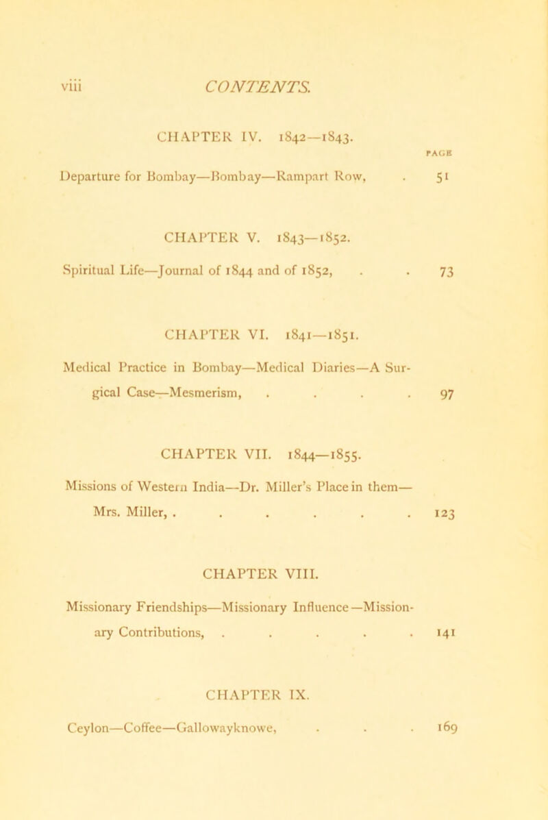 CHAPTER IV. 1842—1843. TAGE Departure for Bombay—Bombay—Rampart Row, . 51 CHAPTER V. 1843—1852. Spiritual Life—Journal of 1844 and of 1852, . . 73 CHAPTER VI. 1841—1851. Medical Practice in Bombay—Medical Diaries—A Sur- gical Case—Mesmerism, . . . .97 CHAPTER VII. 1844—1855. Missions of Western India—Dr. Miller’s Place in them— Mrs. Miller, . . . . . .123 CHAPTER VIII. Missionary Friendships—Missionary Influence—Mission- ary Contributions, . . . . .141 CHAPTER IX. Ceylon—Coffee—Gallowayknowe, 169