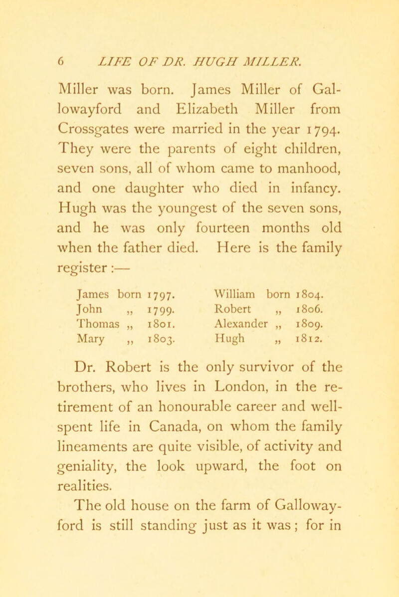 Miller was born. James Miller of Gal- lowayford and Elizabeth Miller from Crossgates were married in the year 1794. They were the parents of eight children, seven sons, all of whom came to manhood, and one daughter who died in infancy. Hugh was the youngest of the seven sons, and he was only fourteen months old when the father died. Here is the family register:— James born 1797. William born 1804. John „ 1799. Robert „ 1806. Thomas „ 1801. Alexander „ 1809. Mary ,, 1803. Hugh „ 1812. Dr. Robert is the only survivor of the brothers, who lives in London, in the re- tirement of an honourable career and well- spent life in Canada, on whom the family lineaments are quite visible, of activity and geniality, the look upward, the foot on realities. The old house on the farm of Galloway- ford is still standing just as it was; for in