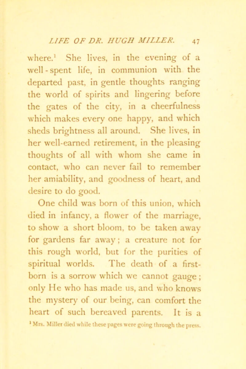 where.1 She lives, in the evening of a well-spent life, in communion with the departed past, in gentle thoughts ranging the wrorld of spirits and lingering before the gates of the city, in a cheerfulness which makes every one happy, and which sheds brightness all around. She lives, in her well-earned retirement, in the pleasing thoughts of all with whom she came in contact, who can never fail to remember her amiability, and goodness of heart, and desire to do good. One child was born of this union, which died in infancy, a flower of the marriage, to show a short bloom, to be taken away for gardens far away; a creature not for this rough world, but for the purities of spiritual -worlds. The death of a first- born is a sorrow which we cannot gauge ; only He who has made us, and who knows the mystery of our being, can comfort the heart of such bereaved parents. It is a 1 Mrs. Miller died while these pages were going through the press.