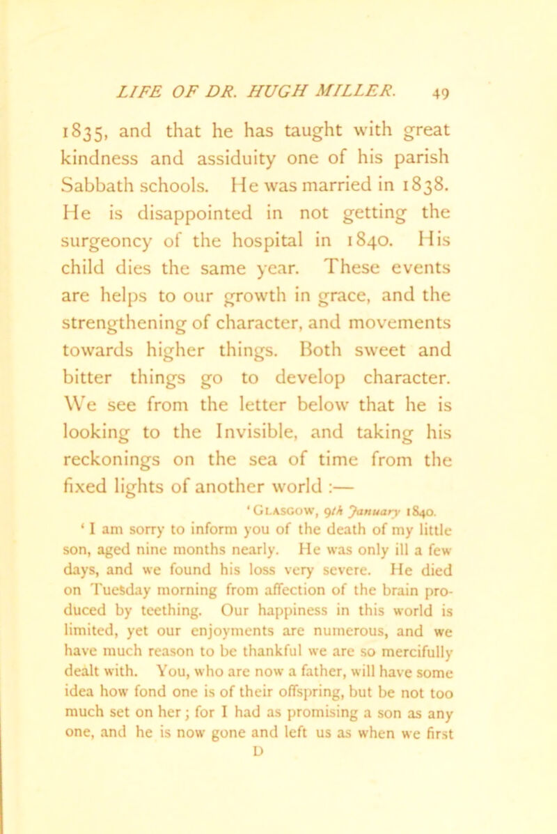 1835, and that he has taught with great kindness and assiduity one of his parish Sabbath schools. He was married in 1838. He is disappointed in not getting the surgeoncy of the hospital in 1840. His child dies the same year. These events are helps to our growth in grace, and the strengthening of character, and movements towards higher things. Both sweet and bitter things go to develop character. We see from the letter below that he is looking to the Invisible, and taking his reckonings on the sea of time from the fixed lights of another world :— ‘Glasgow, gth January 1840. 11 am sorry to inform you of the death of my little son, aged nine months nearly. He was only ill a few days, and we found his loss very severe. He died on Tuesday morning from affection of the brain pro- duced by teething. Our happiness in this world is limited, yet our enjoyments arc numerous, and we have much reason to be thankful we are so mercifully dealt with. You, who are now a father, will have some idea how fond one is of their offspring, but be not too much set on her; for I had as promising a son as any one, and he is now gone and left us as when we first D