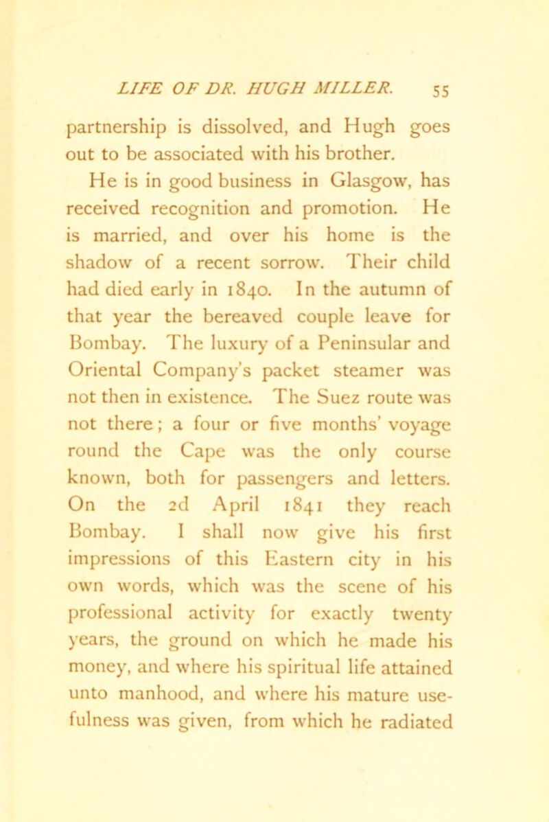 partnership is dissolved, and Hugh goes out to be associated with his brother. He is in good business in Glasgow, has received recognition and promotion. He is married, and over his home is the shadow of a recent sorrow. Their child had died early in 1840. In the autumn of that year the bereaved couple leave for Bombay. The luxury of a Peninsular and Oriental Company’s packet steamer was not then in existence. The Suez route was not there; a four or five months’ voyage round the Cape was the only course known, both for passengers and letters. On the 2d April 1841 they reach Bombay. I shall now give his first impressions of this Eiastern city in his own words, which was the scene of his professional activity for exactly twenty years, the ground on which he made his money, and where his spiritual life attained unto manhood, and where his mature use- fulness was given, from which he radiated