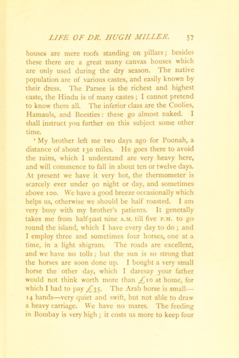 houses are mere roofs standing on pillars; besides these there are a great many canvas houses which are only used during the dry season. The native population are of various castes, and easily known by their dress. The Parsee is the richest and highest caste, the Hindu is of many castes; I cannot pretend to know them all. The inferior class are the Coolies, Hamauls, and Beesties: these go almost naked. I shall instruct you further on this subject some other time. ‘ My brother left me two days ago for Poonah, a distance of about 130 miles. He goes there to avoid the rains, which I understand are very heavy here, and will commence to fall in about ten or twelve days. At present we have it very hot, the thermometer is scarcely ever under 90 night or day, and sometimes above 100. We have a good breeze occasionally which helps us, otherwise we should be half roasted. I am very busy with my brother’s patients. It generally takes me from half-past nine a..m. till five p.m. to go round the island, which I have every day to do ; and I employ three and sometimes four horses, one at a time, in a light shigram. The roads are excellent, and we have no tolls; but the sun is so strong that the horses are soon done up. I bought a very small horse the other day, which I daresay your father would not think worth more than ^10 at home, for which I had to pay ^35. The Arab horse is small— 14 hands—very quiet and swift, but not able to draw a heavy carriage. We have no mares. The feeding in Bombay is very high ; it costs us more to keep four