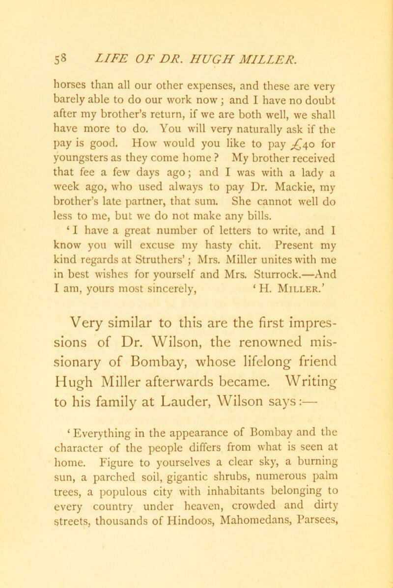 horses than all our other expenses, and these are very barely able to do our work now; and I have no doubt after my brother’s return, if we are both well, we shall have more to do. You will very naturally ask if the pay is good. How would you like to pay ^40 for youngsters as they come home ? My brother received that fee a few days ago; and I was with a lady a week ago, who used always to pay Dr. Mackie, my brother’s late partner, that sum. She cannot well do less to me, but we do not make any bills. ‘ I have a great number of letters to write, and I know you will excuse my hasty chit. Present my kind regards at Struthers’; Mrs. Miller unites with me in best wishes for yourself and Mrs. Sturrock.—And I am, yours most sincerely, ‘ H. Miller.’ Very similar to this are the first impres- sions of Dr. Wilson, the renowned mis- sionary of Bombay, whose lifelong friend Hugh Miller afterwards became. Writing to his family at Lauder, Wilson says:— ‘ Everything in the appearance of Bombay and the character of the people differs from what is seen at home. Figure to yourselves a clear sky, a burning sun, a parched soil, gigantic shrubs, numerous palm trees, a populous city with inhabitants belonging to every country under heaven, crowded and dirty streets, thousands of Hindoos, Mahomedans, Parsees,