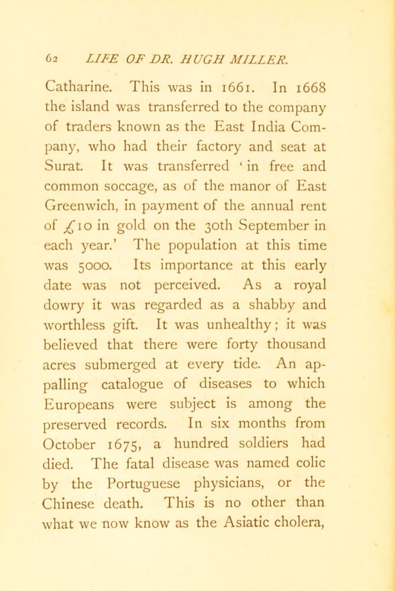 Catharine. This was in 1661. In 1668 the island was transferred to the company of traders known as the East India Com- pany, who had their factory and seat at Surat. It was transferred ‘ in free and common soccage, as of the manor of East Greenwich, in payment of the annual rent of £ 10 in gold on the 30th September in each year.’ The population at this time was 5000. Its importance at this early date was not perceived. As a royal dowry it was regarded as a shabby and worthless gift. It was unhealthy; it was believed that there were forty thousand acres submerged at every tide. An ap- palling catalogue of diseases to which Europeans were subject is among the preserved records. In six months from October 1675, a hundred soldiers had died. The fatal disease was named colic by the Portuguese physicians, or the Chinese death. This is no other than what we now know as the Asiatic cholera,