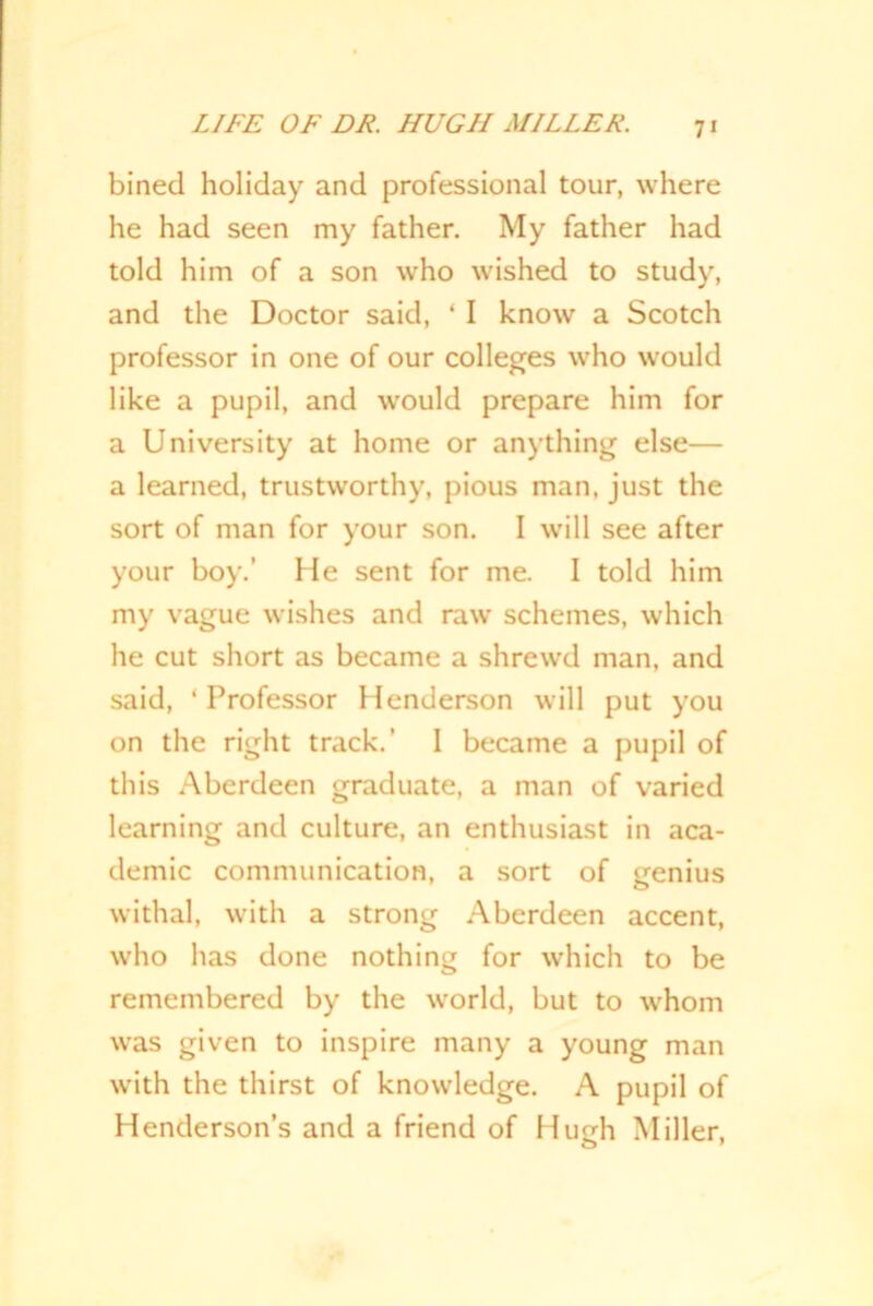 bined holiday and professional tour, where he had seen my father. My father had told him of a son who wished to study, and the Doctor said, ‘ I know a Scotch professor in one of our colleges who would like a pupil, and would prepare him for a University at home or anything else— a learned, trustworthy, pious man, just the sort of man for your son. I will see after your boy.’ He sent for me. I told him my vague wishes and raw schemes, which he cut short as became a shrewd man, and said, * Professor Henderson will put you on the right track.’ I became a pupil of this Aberdeen graduate, a man of varied learning and culture, an enthusiast in aca- demic communication, a sort of genius withal, with a strong Aberdeen accent, who has done nothing for which to be remembered by the world, but to whom was given to inspire many a young man with the thirst of knowledge. A pupil of Henderson’s and a friend of Hu eh Miller,