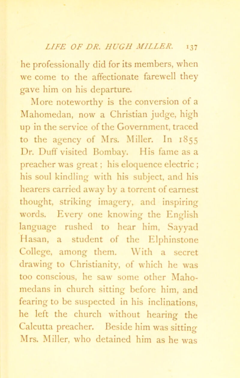 he professionally did for its members, when we come to the affectionate farewell they gave him on his departure. More noteworthy is the conversion of a Mahomedan, now a Christian judge, high up in the service of the Government, traced to the agency of Mrs. Miller. In 1855 Dr. Duff visited Bombay. His fame as a preacher was great; his eloquence electric ; his soul kindling with his subject, and his hearers carried away by a torrent of earnest thought, striking imagery, and inspiring words. Every one knowing the English language rushed to hear him, Sayyad Hasan, a student of the Elphinstone College, among them. With a secret drawing to Christianity, of which he was too conscious, he saw some other Maho- medans in church sitting before him, and fearing to be suspected in his inclinations, he left the church without hearing the Calcutta preacher. Beside him was sitting Mrs. Miller, who detained him as he was