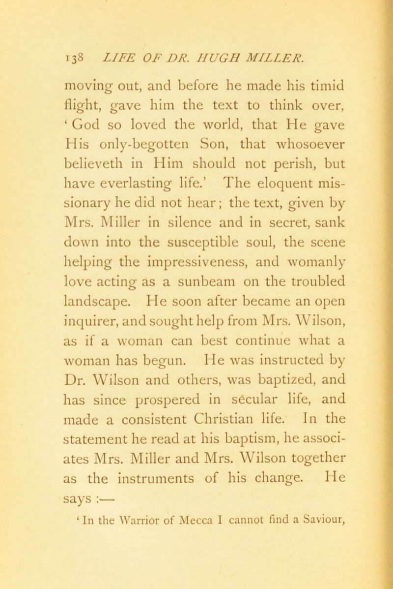 moving out, and before he made his timid flight, gave him the text to think over, ‘ God so loved the world, that He gave His only-begotten Son, that whosoever believeth in Him should not perish, but have everlasting life.’ The eloquent mis- sionary he did not hear; the text, given by Mrs. Miller in silence and in secret, sank down into the susceptible soul, the scene helping the impressiveness, and womanly love acting- as a sunbeam on the troubled landscape. He soon after became an open inquirer, and sought help from Mrs. Wilson, as if a woman can best continue what a woman has begun. He was instructed by Dr. Wilson and others, was baptized, and has since prospered in secular life, and made a consistent Christian life. In the statement he read at his baptism, he associ- ates Mrs. Miller and Mrs. Wilson together as the instruments of his change. He says :— ‘ In the Warrior of Mecca I cannot find a Saviour,