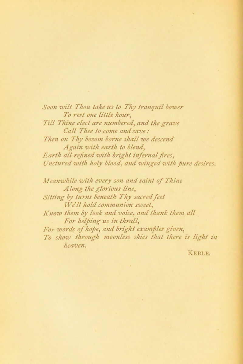 Soon wilt Thou take us to Thy tranquil bower To rest one little hour, Till Thine elect are numbered, and the grave Call Thee to come and save: Then on Thy bosom borne shall we descend Again with earth to blend, Earth all refined with bright infernal fires, Unctured with holy blood, and winged with pure desires. Meanwhile with every son and saint of Thine Along the glorious line, Sitting by turns beneath Thy sacred feet We'll hold communion sweet, Know them by look and voice, and thank them dll For helping us in thrall, For words of hope, and bright examples given, To show through moonless skies that there is light in heaven. Keble.
