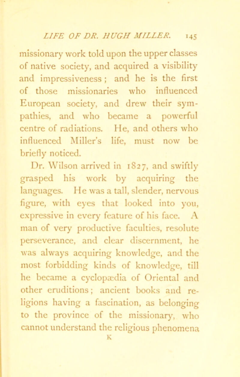 missionary work told upon the upper classes of native society, and acquired a visibility and impressiveness ; and he is the first of those missionaries who influenced European society, and drew their sym- pathies, and who became a powerful centre of radiations. He, and others who influenced Miller’s life, must now be briefly noticed. Dr. Wilson arrived in 1827, and swiftly grasped his work by acquiring the languages. He was a tall, slender, nervous figure, with eyes that looked into you, expressive in every feature of his face. A man of very productive faculties, resolute perseverance, and clear discernment, he was always acquiring knowledge, and the most forbidding kinds of knowledge, till he became a cyclopaedia of Oriental and other eruditions; ancient books and re- ligions having a fascination, as belonging to the province of the missionary, who cannot understand the religious phenomena K