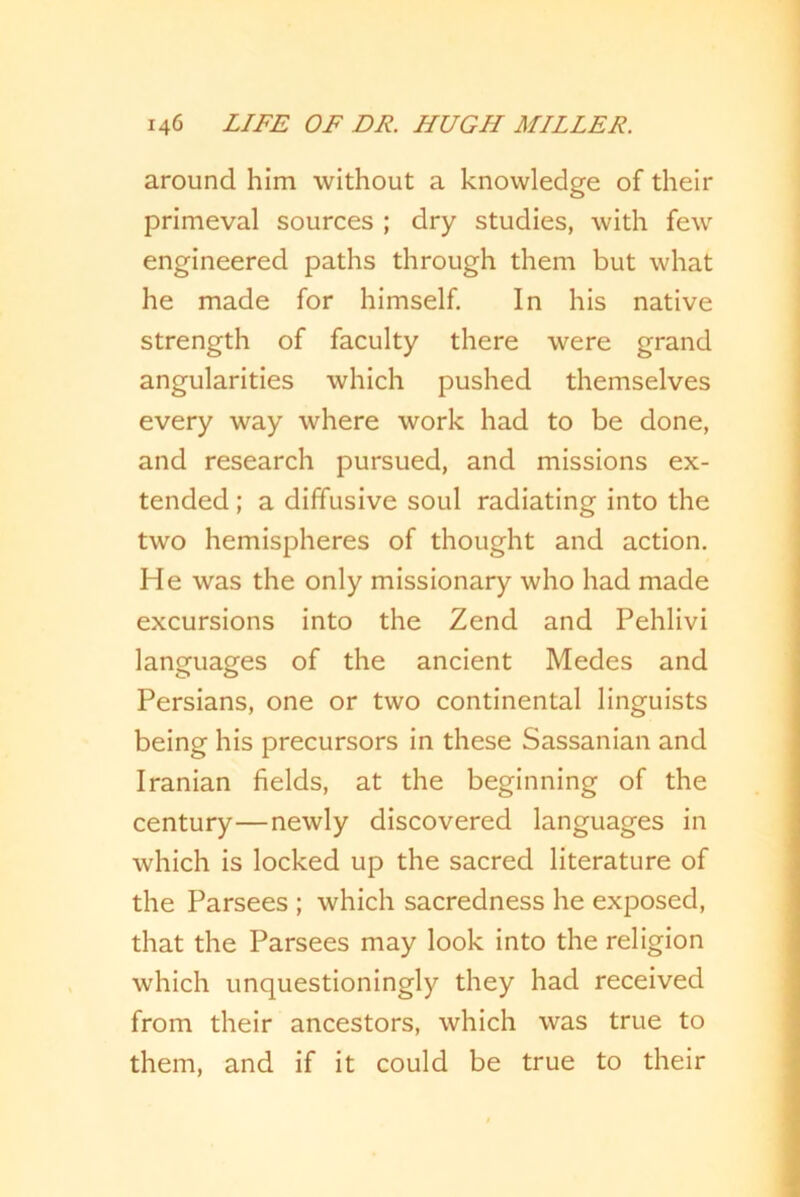 around him without a knowledge of their primeval sources ; dry studies, with few engineered paths through them but what he made for himself. In his native strength of faculty there were grand angularities which pushed themselves every way where work had to be done, and research pursued, and missions ex- tended ; a diffusive soul radiating into the two hemispheres of thought and action. He was the only missionary who had made excursions into the Zend and Pehlivi languages of the ancient Medes and Persians, one or two continental linguists being his precursors in these Sassanian and Iranian fields, at the beginning of the century—newly discovered languages in which is locked up the sacred literature of the Parsees ; which sacredness he exposed, that the Parsees may look into the religion which unquestioningly they had received from their ancestors, which was true to them, and if it could be true to their