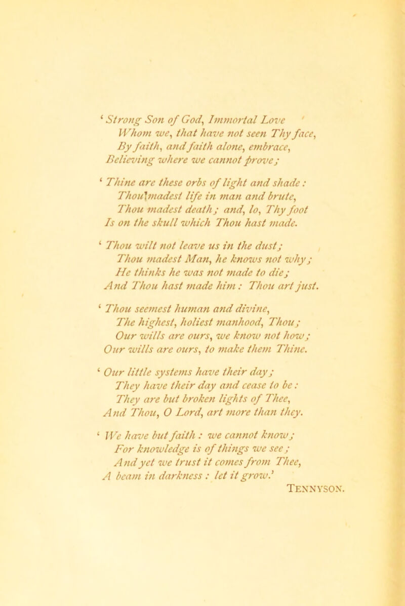 ‘ Strong Son of God, Immortal Love Whom we, that have not seen Thy face, By faith, andfaith alone, embrace, Believing where we cannot prove; ‘ Thine are these orbs of light and shade: Thou\madest life in man and brute, Thou madest death; and, lo, Thy foot Is on the skull which Thou hast made. 1 Thou wilt not leave us in the dust; Thou madest Man, he knows not why; He thinks he was not made to die; A nd Thou hast made him : Thou art just. 1 Thou seemest human and divine, The highest, holiest manhood, Thou; Our wills are ours, we know not how; Our wills are ours, to make them Thine. ‘ Our little systems have their day; They have their day and cease to be : They are but broken lights of Thee, And Thou, O Lord, art more than they. ‘ We have but faith : we cannot know; For knowledge is of thi Jigs we see; A nd yet we trust it comes from Thee, A beam in darkness : let it growl Tennyson.