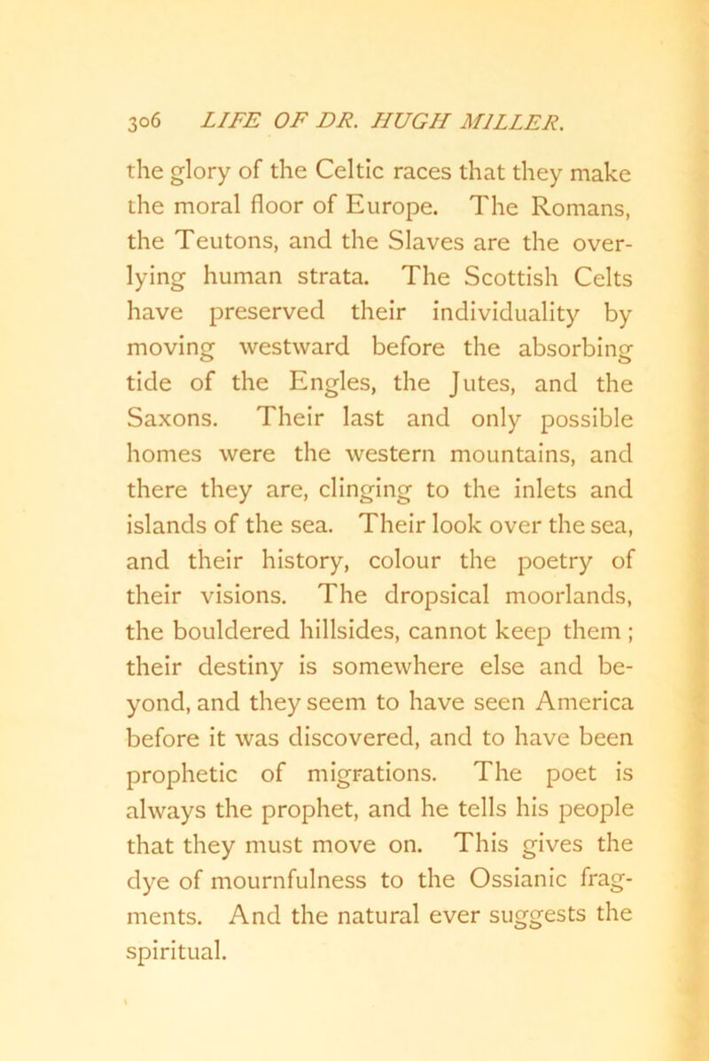 the glory of the Celtic races that they make the moral floor of Europe. The Romans, the Teutons, and the Slaves are the over- lying human strata. The Scottish Celts have preserved their individuality by moving westward before the absorbing tide of the Engles, the Jutes, and the Saxons. Their last and only possible homes were the western mountains, and there they are, clinging to the inlets and islands of the sea. Their look over the sea, and their history, colour the poetry of their visions. The dropsical moorlands, the bouldered hillsides, cannot keep them ; their destiny is somewhere else and be- yond, and they seem to have seen America before it was discovered, and to have been prophetic of migrations. The poet is always the prophet, and he tells his people that they must move on. This gives the dye of mournfulness to the Ossianic frag- ments. And the natural ever suggests the spiritual.