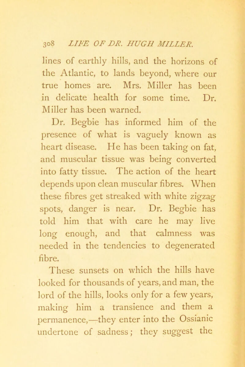 lines of earthly hills, and the horizons of the Atlantic, to lands beyond, where our true homes are. Mrs. Miller has been in delicate health for some time. Dr. Miller has been warned. Dr. Begbie has informed him of the presence of what is vaguely known as heart disease. He has been taking on fat, and muscular tissue was being converted into fatty tissue. The action of the heart depends upon clean muscular fibres. When these fibres sret streaked with white zDzagf spots, danger is near. Dr. Begbie has told him that with care he may live lone enough, and that calmness was needed in the tendencies to degenerated fibre. These sunsets on which the hills have looked for thousands of years, and man, the lord of the hills, looks only for a few years, making him a transience and them a permanence,—they enter into the Ossianic undertone of sadness; they suggest the
