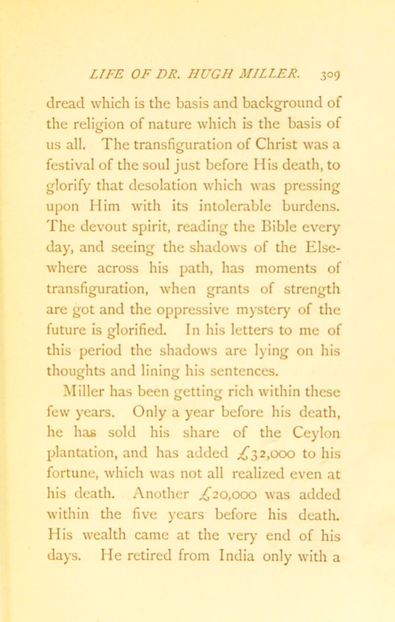 dread which is the basis and background of the religion of nature which is the basis of us all. The transfiguration of Christ was a festival of the soul just before His death, to glorify that desolation which was pressing upon Him with its intolerable burdens. The devout spirit, reading the Bible every day, and seeing the shadows of the Else- where across his path, has moments of transfiguration, when grants of strength are got and the oppressive mystery of the future is glorified. In his letters to me of this period the shadows are lying on his thoughts and lining his sentences. Miller has been getting rich within these few years. Only a year before his death, he has sold his share of the Ceylon plantation, and has added ,£32,000 to his fortune, which was not all realized even at his death. Another ,£20,000 was added within the five years before his death. His wealth came at the very end of his days. He retired from India only with a