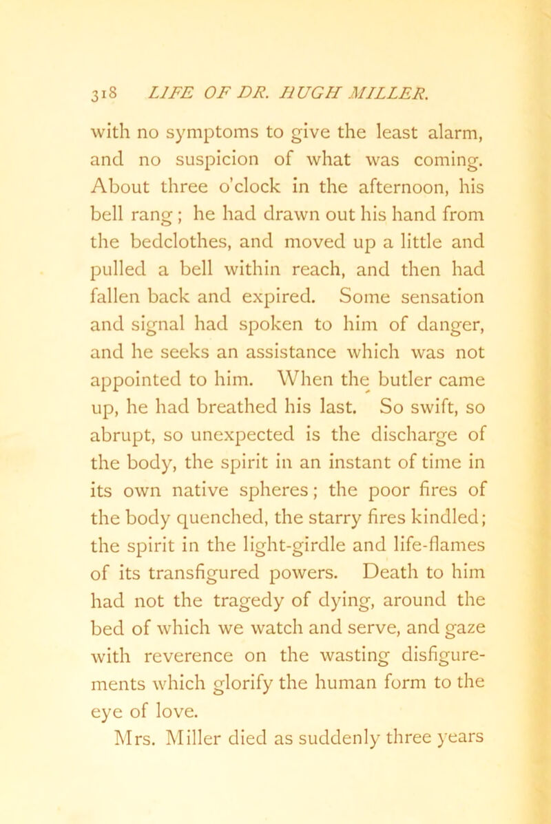 with no symptoms to give the least alarm, and no suspicion of what was coming. About three o’clock in the afternoon, his bell ranof; he had drawn out his hand from the bedclothes, and moved up a little and pulled a bell within reach, and then had fallen back and expired. Some sensation and signal had spoken to him of danger, and he seeks an assistance which was not appointed to him. When the butler came up, he had breathed his last. So swift, so abrupt, so unexpected is the discharge of the body, the spirit in an instant of time in its own native spheres; the poor fires of the body quenched, the starry fires kindled; the spirit in the light-girdle and life-flames of its transfigured powers. Death to him had not the tragedy of dying, around the bed of which we watch and serve, and gaze with reverence on the wasting disfigure- ments which glorify the human form to the eye of love. Mrs. Miller died as suddenly three years