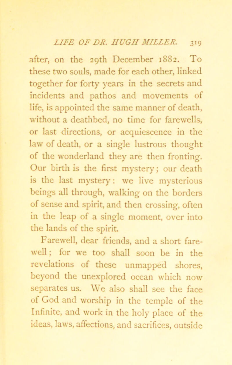 after, on the 29th December 1882. To these two souls, made for each other, linked together for forty years in the secrets and incidents and pathos and movements of life, is appointed the same manner of death, without a deathbed, no time for farewells, or last directions, or acquiescence in the law of death, or a single lustrous thought of the wonderland they are then fronting. Our birth is the first mystery; our death is the last mystery: we live mysterious beings all through, walking on the borders of sense and spirit, and then crossing, often in the leap of a single moment, over into the lands of the spirit. Farewell, dear friends, and a short fare- well ; for we too shall soon be in the revelations of these unmapped shores, beyond the unexplored ocean which now separates us. We also shall see the face of God and worship in the temple of the Infinite, and work in the holy place of the ideas, laws, affections, and sacrifices, outside