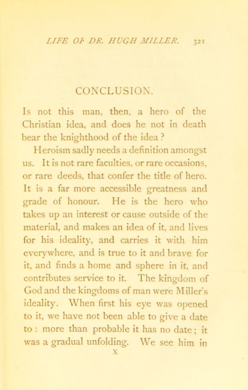 CONCLUSION. Is not this man, then, a hero of the Christian idea, and does he not in death bear the knighthood of the idea ? Heroism sadly needs a definition amongst us. It is not rare faculties, or rare occasions, or rare deeds, that confer the title of hero. It is a far more accessible greatness and grade of honour. He is the hero who takes up an interest or cause outside of the material, and makes an idea of it, and lives for his ideality, and carries it with him everywhere, and is true to it and brave for it, and finds a home and sphere in it, and contributes service to it. The kingdom of God and the kingdoms of man were Miller’s ideality. When first his eye was opened to it, we have not been able to give a date to : more than probable it has no date; it was a gradual unfolding. We see him in x