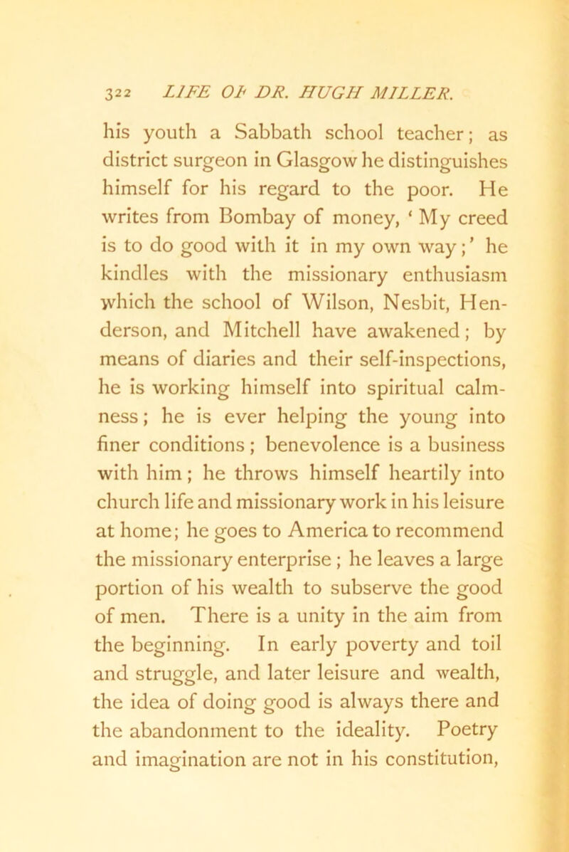 his youth a Sabbath school teacher; as district surgeon in Glasgow he distinguishes himself for his regard to the poor. He writes from Bombay of money, ‘ My creed is to do good with it in my own way;’ he kindles with the missionary enthusiasm which the school of Wilson, Nesbit, Hen- derson, and Mitchell have awakened; by means of diaries and their self-inspections, he is working himself into spiritual calm- ness ; he is ever helping the young into finer conditions; benevolence is a business with him; he throws himself heartily into church life and missionary work in his leisure at home; he goes to America to recommend the missionary enterprise ; he leaves a large portion of his wealth to subserve the good of men. There is a unity in the aim from the beginning. In early poverty and toil and struggle, and later leisure and wealth, the idea of doing good is always there and the abandonment to the ideality. Poetry and imagination are not in his constitution,