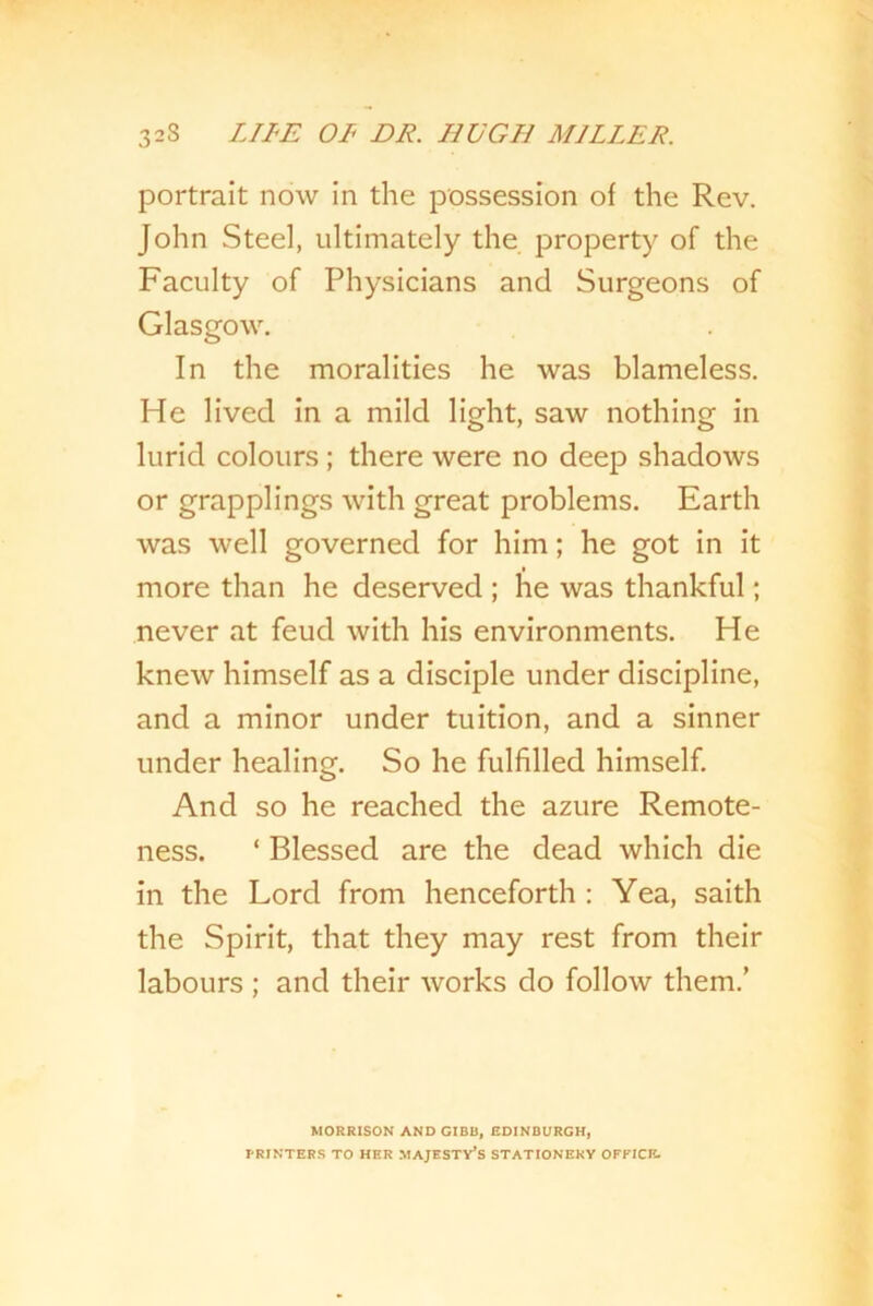 portrait now in the possession of the Rev. John Steel, ultimately the property of the Faculty of Physicians and Surgeons of Glasgow. In the moralities he was blameless. He lived in a mild light, saw nothing in lurid colours ; there were no deep shadows or grapplings with great problems. Earth was well governed for him; he got in it more than he deserved ; he was thankful; never at feud with his environments. He knew himself as a disciple under discipline, and a minor under tuition, and a sinner under healing. So he fulfilled himself. And so he reached the azure Remote- ness. ‘ Blessed are the dead which die in the Lord from henceforth : Yea, saith the Spirit, that they may rest from their labours ; and their works do follow them.’ MORRISON AND GIBB, EDINBURGH, PRINTERS TO HER MAJESTY’S STATIONERY OFFICE-