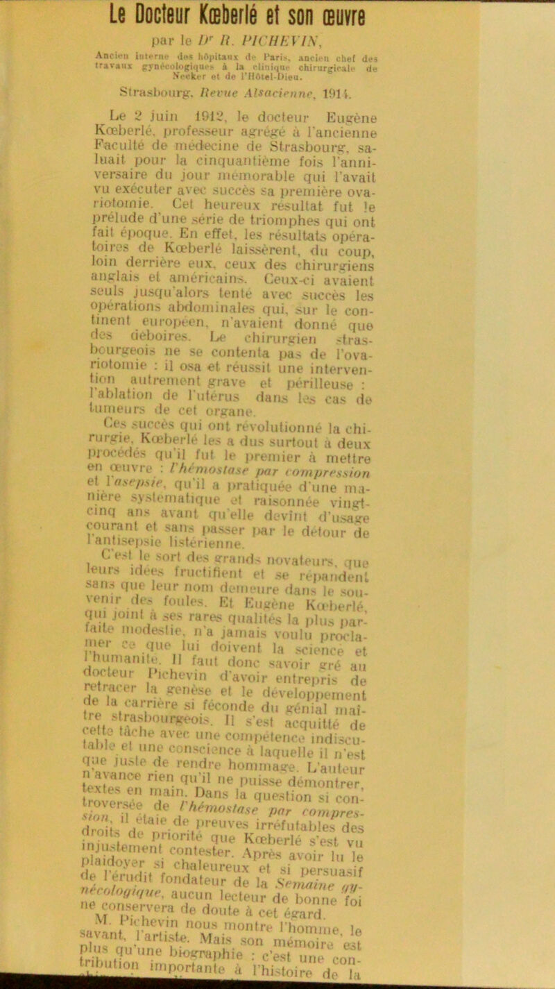 par le l>r R. PU REVIS, Am'ien inioriu- dos hôpitaux do l’aris. anciou chef des travaux {rynécologiquo* à la clinique chirurgicale de N'crkcr et de l’Hôtel-Dieu. Strasbourg, llevuc Alsacienne. 19H. Lé 2 juin 1912, le docteur Eugène Kœberlé, professeur agrégé a l’ancienne Faculté de médecine de Strasbourg, sa- luait pour la cinquantième fois l’anni- versaire du jour mémorable qui l’avait vu exécuter avec succès sa première ova- riotomie. Cet heureux résultat fut le prélude d’une >érie de triomphes qui ont fait époque. En effet, les résultats opéra- toires de Kœberlé laissèrent, du coup, loin derrière eux, ceux des chirurgiens anglais et américains. Ceux-ci avaient seuls jusqu’alors tenté avec succès les opérations abdominales qui, sur le con- tinent . européen, n avaient donné que des déboires. Le chirurgien stras- bourgeois ne se contenta pas de l’ova- riotomie : il osa et réussit une interven- tion autrement grave et périlleuse : ablation de l’utérus dans les cas de tumeurs de cet organe. Ces succès qui ont révolutionné la chi- rurgie Kœberlé les a dus surtout a deux procédés qu’il fut le premier à mettre en œuvre : l'hémostase par compression et 1 asepsie, qu’il a pratiquée d’une ma- niéré systématique et raisonnée vingt- cinq ans avant qu elle devint d’usage courant et sans passer par le détour de i antisepsie listérienne. C’est le sort des grands novateurs que leurs idées Iructifient et se répandent sans due leur nom demeure dans h- snu- venir des foules. Et Eugène Kœberlé qui Joint a ses rares qualités la plus par- faite modestie, na jamais voulu procla- mer ce que lui doivent la science et 1 humanité. 11 faut donc savoir gré au docteur 1 ichevin d’avoir entrepris de retracer la genèse et le développement la c«rrit‘re sl .fec°nde du génial mai- e b S)QUn?t>°1S’ 11 s’est acduitté de t ta, lie avec une compétence indiacu- „• 1 i.Üii1ttA cuse' 'i* à 'quelle il n’est bu ju>te de rendre hommage. L’auteur n avance nen qu’il ne puisse démontrer i tn main. Dans la question si con trr. dl' Zrnpéel B*'/»’1'1 fond,lteur de la Semaine*!#, vecologtque, aucun lecteur de bonne foi ne conjerven, de doute à J émT i khevm nous montre l’homme u savant, l’artiste. Mais son mCi «î triïmH “ “nC li,°‘'rraJ,hie : c’est une con .^on importante à l’hMoire A, j;i