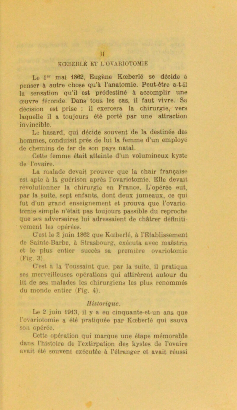 II KŒBERLÉ ET LOVARIOTOMIE Le 1er mai 1862, Eugène Kœberlé se décide à penser à autre chose qu’à l’anatomie. Peut-être a-t-il la sensation qu’il est prédestiné à accomplir une œuvre féconde. Dans tous les cas, il faut vivre. Su décision est prise : il exercera la chirurgie, vers laquelle il a toujours été porté par une attraction invincible. Le hasard, qui décide souvent de la destinée des hommes, conduisit près de lui la femme d’un employé de chemins de fer de son pays natal. Cette femme était atteinte d’un volumineux kyste de l’ovaire. La malade devait prouver que la chair français»* est apte à la guérison après l’ovariotomie. Elle devait révolutionner la chirurgie en France. L'opérée eut, par la Suite, sept enfants, dont deux jumeaux, ce qui fut d'un grand enseignement et prouva que l’ovario tomie simple n’était pas toujours passible du reproche que 3es adversaires lui adressaient de châtrer définiti- vement les opérées. C’est le 2 juin 1862 que Kœberlé, à l’Etablissement de Sainte-Barbe, à Strasbourg, exécuta avec maëstria et le plus entier succès sa première ovariotomie (Fig. 3). C’est à la Toussaint que, par la suite, il pratiqua ses merveilleuses opérations qui attirèrent autour du lit de ses malades les chirurgiens les plus renommés du monde entier (Fig. 4). Historique. Le 2 juin 1913, il y a eu cinquante-et-un ans que l’ovariotomie a été pratiquée par Kœberlé qui sauva son opérée. Cette opération qui marque une étape mémorable dans l'histoire de l’extirpation des kystes de l’ovaire avait été souvent exécutée à l’étranger et avait réussi