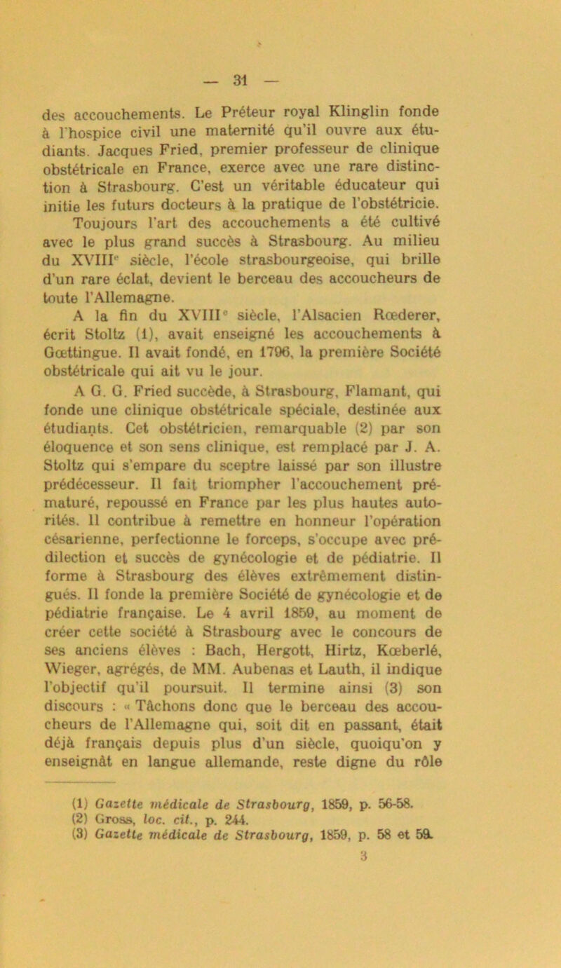 des accouchements. Le Préteur royal Klinglin fonde à l'hospice civil une maternité qu’il ouvre aux étu- diants. Jacques Fried, premier professeur de clinique obstétricale en France, exerce avec une rare distinc- tion à Strasbourg. C’est un véritable éducateur qui initie les futurs docteurs à la pratique de l’obstétricie. Toujours l’art des accouchements a été cultivé avec le plus grand succès à Strasbourg. Au milieu du XVIir siècle, l’école strasbourgeoise, qui brille d’un rare éclat, devient le berceau des accoucheurs de toute l’Allemagne. A la fin du XVIII0 siècle, l’Alsacien Rœderer, écrit Stoltz (i), avait enseigné les accouchements à Gœttingue. Il avait fondé, en 1796, la première Société obstétricale qui ait vu le jour. AG. G. Fried succède, à Strasbourg, Flamant, qui fonde une clinique obstétricale spéciale, destinée aux étudiants. Cet obstétricien, remarquable (2) par son éloquence et son sens clinique, est remplacé par J. A. Stoltz qui s’empare du sceptre laissé par son illustre prédécesseur. Il fait triompher l’accouchement pré- maturé, repoussé en France par les plus hautes auto- rités. 11 contribue à remettre en honneur l’opération césarienne, perfectionne le forceps, s'occupe avec pré- dilection et succès de gynécologie et de pédiatrie. Il forme à Strasbourg des élèves extrêmement distin- gués. 11 fonde la première Société de gynécologie et de pédiatrie française. Le 4 avril 1859, au moment de créer cette société à Strasbourg avec le concours de ses anciens élèves : Bach, Hergott, Hirtz, Kœberlé, Wieger, agrégés, de MM. Aubenas et Lauth, il indique l’objectif qu’il poursuit. Il termine ainsi (3) son discours : <« Tâchons donc que le berceau des accou- cheurs de l’Allemagne qui, soit dit en passant, était déjà français depuis plus d’un siècle, quoiqu'on y enseignât en langue allemande, reste digne du rôle (1) Gazette médicale de Strasbourg, 1859, p. 56-58. (2) Gros», toc. cit., p. 244. (3) Gazette médicale de Strasbourg, 1859, p. 58 et 5&. 3