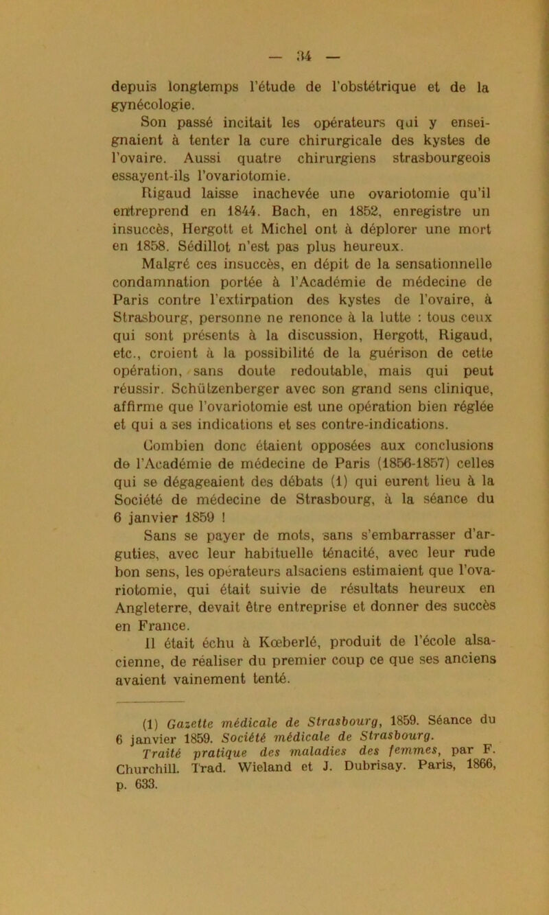 depuis longtemps l’étude de l’obstétrique et de la gynécologie. Son passé incitait les opérateurs qui y ensei- gnaient à tenter la cure chirurgicale des kystes de l’ovaire. Aussi quatre chirurgiens strasbourgeois essayent-ils l’ovariotomie. Rigaud laisse inachevée une ovariotomie qu’il entreprend en 1844. Bach, en 1852, enregistre un insuccès, Hergott et Michel ont à déplorer une mort en 1858. Sédillot n’est pas plus heureux. Malgré ces insuccès, en dépit de la sensationnelle condamnation portée à l’Académie de médecine de Paris contre l’extirpation des kystes de l’ovaire, à Strasbourg, personne ne renonce à la lutte : tous ceux qui sont présents à la discussion, Hergott, Rigaud, etc., croient à la possibilité de la guérison de cette opération, sans doute redoutable, mais qui peut réussir. Schiitzenberger avec son grand sens clinique, affirme que l’ovariotomie est une opération bien réglée et qui a ses indications et ses contre-indications. Combien donc étaient opposées aux conclusions de l’Académie de médecine de Paris (1856-1857) celles qui se dégageaient des débats (1) qui eurent lieu à la Société de médecine de Strasbourg, à la séance du 6 janvier 1859 ! Sans se payer de mots, sans s’embarrasser d’ar- guties, avec leur habituelle ténacité, avec leur rude bon sens, les opérateurs alsaciens estimaient que l’ova- riotomie, qui était suivie de résultats heureux en Angleterre, devait être entreprise et donner des succès en France. 11 était échu à Kœberlé, produit de l’école alsa- cienne, de réaliser du premier coup ce que ses anciens avaient vainement tenté. (1) Gazette médicale de Strasbourg, 1859. Séance du 6 janvier 1859. Société médicale de Strasbourg. Traité pratique des maladies des femmes, par F. Churchill. Trad. Wieland et J. Dubrisay. Paris, 1866, p. 633.