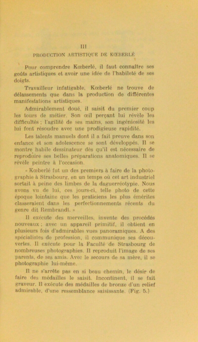 III PRODUCTION ARTISTIQUE DK KŒBERLÉ I Pour comprendre Kœberlé, il faut connaître ses goûts artistiques et avoir une idée de l’habileté de ses doigts. Travailleur infatigable. Kœberlé ne trouve de délassements que dans la production de différentes manifestations artistiques. Admirablement doué, il saisit du premier coup les tours de métier. Son œil perçant lui révèle les difficultés ; l’agilité de ses mains, son ingéniosité les lui font résoudre avec une prodigieuse rapidité. Les talents manuels dont il a fait preuve dans son enfance et son adolescence se sont développés. Il se montre habile dessinateur dès qu’il est nécessaire de reproduire ses belles préparations anatomiques. Il se révèle peintre à l’occasion. « Kœberlé fut un des premiers à faire de la photo- graphie à Strasbourg, en un temps où cet art industriel sortait à peine des limbes de la daguerréotypie. Nous avons vu de lui, ces jours-ci, telle photo de cette époque lointaine que les praticiens les plus émérites classeraient dans les perfectionnements récents du genre dit Itembrandt. » 11 exécute des merveilles, invente des procédés nouveaux : avec un appareil primitif, il obtient en plusieurs fois d’admirables vues panoramiques. A des spécialistes de profession, il communique ses décou- vertes. II exécute pour la Faculté de Strasbourg de nombreuses photographies. Il reproduit l’image de ses parents, de ses amis. Avec le secours de sa mère, il se photographie lui-même. Il ne s’arrête pas en si beau chemin, le désir de faire des médailles le saisit. Incontinent, il se fait graveur. Il exécute des médailles de bronze d’un relief